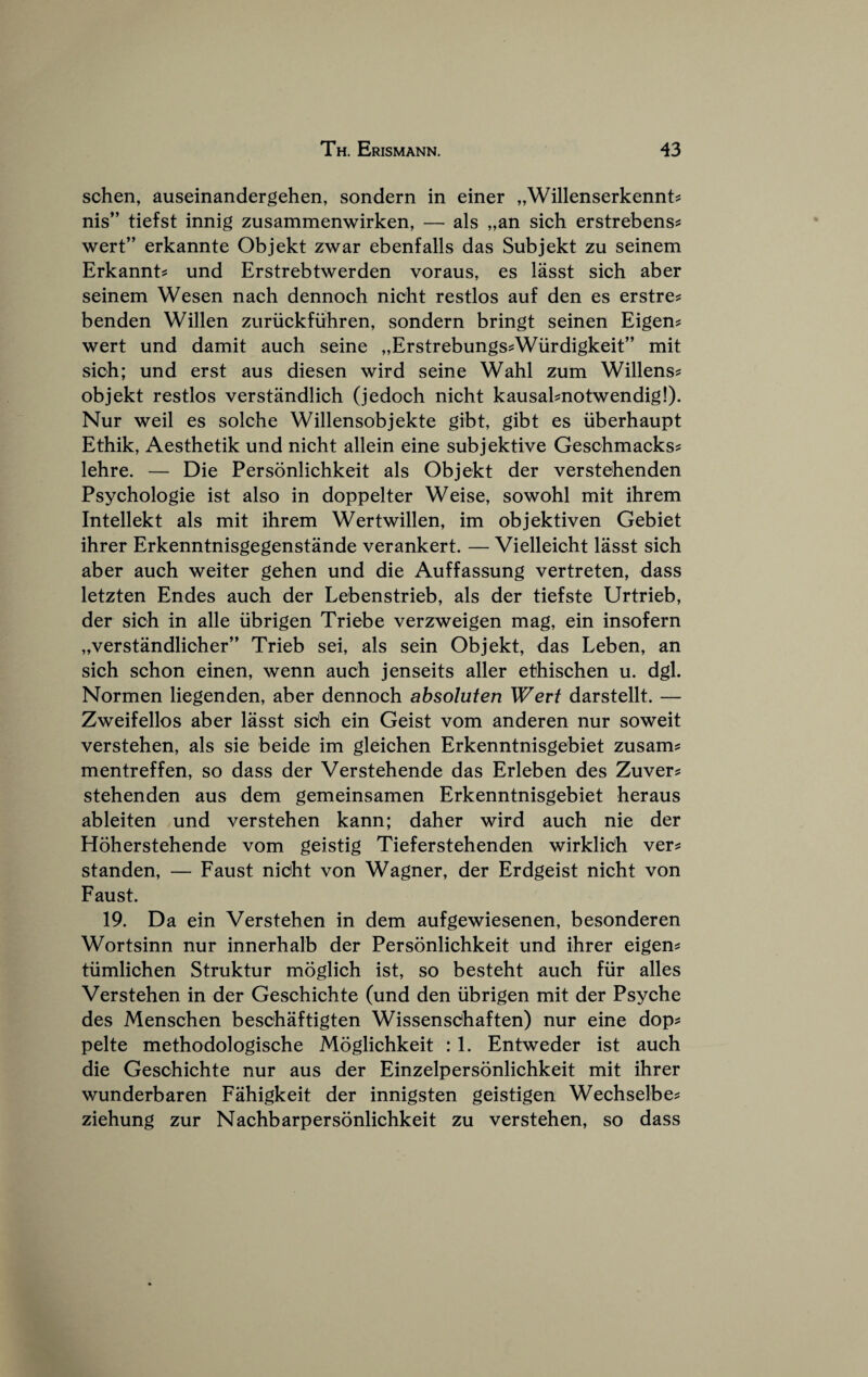 schen, auseinandergehen, sondern in einer „Willenserkennt^ nis” tiefst innig zusammenwirken, — als „an sich erstrebens^ wert” erkannte Objekt zwar ebenfalls das Subjekt zu seinem Erkannt^ und Erstrebtwerden voraus, es lasst sich aber seinem Wesen nach dennoch nicht restlos auf den es erstre? benden Willen zuriickflihren, sondern bringt seinen Eigen? wert und damit auch seine „Erstrebungs?Wurdigkeit” mit sich; und erst aus diesen wird seine Wahl zum Willens? objekt restlos verstandlich (jedoch nicht kausahnotwendig!). Nur weil es solche Willensobjekte gibt, gibt es iiberhaupt Ethik, Aesthetik und nicht allein eine subjektive Geschmacks? lehre. — Die Personlichkeit als Objekt der verstehenden Psychologie ist also in doppelter Weise, sowohl mit ihrem Intellekt als mit ihrem Wertwillen, im objektiven Gebiet ihrer Erkenntnisgegenstande verankert. — Vielleicht lasst sich aber auch weiter gehen und die Auffassung vertreten, dass letzten Endes auch der Lebenstrieb, als der tiefste Urtrieb, der sich in alle iibrigen Triebe verzweigen mag, ein insofern „verstandlicher” Trieb sei, als sein Objekt, das Leben, an sich schon einen, wenn auch jenseits aller ethischen u. dgl. Normen liegenden, aber dennoch ahsoluten Wert darstellt. — Zweifellos aber lasst sich ein Geist vom anderen nur soweit verstehen, als sie beide im gleichen Erkenntnisgebiet zusam? mentreffen, so dass der Verstehende das Erleben des Zuver? stehenden aus dem gemeinsamen Erkenntnisgebiet heraus ableiten und verstehen kann; daher wird auch nie der Hoherstehende vom geistig Tieferstehenden wirklich ver? standen, — Faust nicht von Wagner, der Erdgeist nicht von Faust. 19. Da ein Verstehen in dem aufgewiesenen, besonderen Wortsinn nur innerhalb der Personlichkeit und ihrer eigen? tiimlichen Struktur moglich ist, so besteht auch fiir alles Verstehen in der Geschichte (und den iibrigen mit der Psyche des Menschen beschaftigten Wissensdhaften) nur eine dop? pelte methodologische Moglichkeit : 1. Entweder ist auch die Geschichte nur aus der Einzelpersonlichkeit mit ihrer wunderbaren Fahigkeit der innigsten geistigen Wechselbe? ziehung zur Nachbarpersonlichkeit zu verstehen, so dass