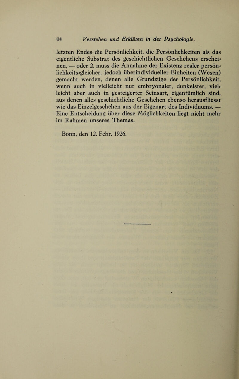 letzten Endes die Personlichkeit, die Personlichkeiten als das eigentliche Substrat des geschichtlichen Geschehens erschei^ nen, — oder 2. muss die Annahme der Existenz realer person? lichkeits?gleicher, jedoch iiberindividueller Einheiten (Wesen) gemacht werden, denen alle Grundziige der Personlichkeit, wenn auch in vielleicht nur embryonaler, dunkelster, viel? leicht aber auch in gesteigerter Seinsart, eigentiimlich sind, aus denen alles geschichtliche Geschehen ebenso herausfliesst wie das Einzelgeschehen aus der Eigenart des Individuums. — Eine Entscheidung iiber diese Moglichkeiten liegt nicht mehr im Rahmen unseres Themas. Bonn, den 12. Febr. 1926.