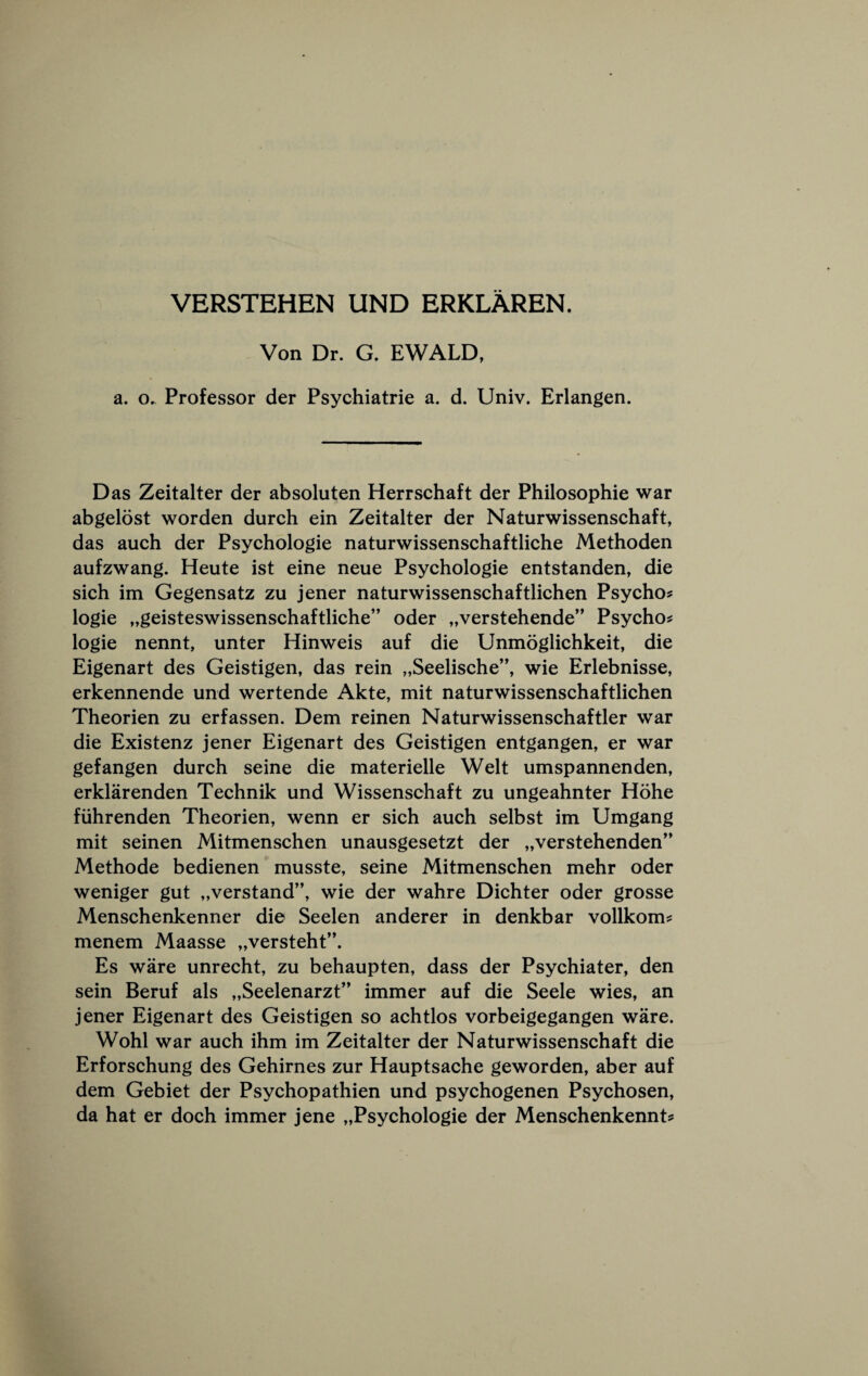 VERSTEHEN UND ERKLAREN. Von Dr. G. EWALD, a. o. Professor der Psychiatric a. d. Univ. Erlangen. Das Zeitalter der absoluten Herrschaft der Philosophic war abgelost worden durch ein Zeitalter der Naturwissenschaft, das auch der Psychologic naturwissenschaftliche Methoden aufzwang. Heute ist eine neue Psychologic entstanden, die sich im Gegensatz zu jener naturwissenschaftlichen Psycho? logic „geisteswissenschaftliche” oder „verstehende” Psycho? logic nennt, unter Hinweis auf die Unmoglichkeit, die Eigenart des Geistigen, das rein „Seelische”, wie Erlebnisse, erkennende und wertende Akte, mit naturwissenschaftlichen Theorien zu erfassen. Dem reinen Naturwissenschaftler war die Existenz jener Eigenart des Geistigen entgangen, er war gefangen durch seine die materielle Welt umspannenden, erklarenden Technik und Wissenschaft zu ungeahnter Hohe fiihrenden Theorien, wenn er sich auch selbst im Umgang mit seinen Mitmenschen unausgesetzt der „verstehenden’’ Methode bedienen musste, seine Mitmenschen mehr oder weniger gut „verstand”, wie der wahre Dichter oder grosse Menschenkenner die Seelen anderer in denkbar vollkom? menem Maasse „versteht’\ Es ware unrecht, zu behaupten, dass der Psychiater, den sein Beruf als „Seelenarzt” immer auf die Seele wies, an jener Eigenart des Geistigen so achtlos vorbeigegangen ware. Wohl war auch ihm im Zeitalter der Naturwissenschaft die Erforschung des Gehirnes zur Hauptsache geworden, aber auf dem Gebiet der Psychopathien und psychogenen Psychosen, da hat er doch immer jene „Psychologie der Menschenkennt?