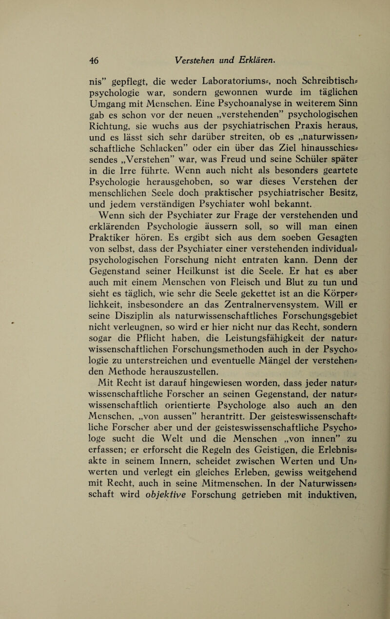 nis” gepflegt, die weder Laboratoriums^ noch Schreibtischs: psychologic war, sondern gewonnen wurde im taglichen Umgang mit Menschen. Eine Psychoanalyse in weiterem Sinn gab es schon vor der neuen „verstehenden” psychologischen Richtung, sic wuchs aus der psychiatrischen Praxis heraus, und es lasst sich sehr dariiber streiten, ob es „naturwissen:s schaftliche Schlacken” oder ein uber das Ziel hinausschies^ sendes „Verstehen” war, was Freud und seine Schuler spater in die Irre fiihrte. Wenn auch nicht als besonders geartete Psychologic herausgehoben, so war dieses Verstehen der menschlichen Seele doch praktischer psychiatrischer Besitz, und jedem verstandigen Psychiater wohl bekannt. Wenn sich der Psychiater zur Frage der verstehenden und erklarenden Psychologic aussern soil, so will man einen Praktiker horen. Es ergibt sich aus dem soeben Gesagten von selbst, dass der Psychiater einer verstehenden individual? psychologischen Forschung nicht entraten kann. Denn der Gegenstand seiner Heilkunst ist die Seele. Er hat es aber auch mit einem Menschen von Fieisch und Blut zu tun und sieht es taglich, wie sehr die Seele gekettet ist an die Korper? lichkeit, insbesondere an das Zentralnervensystem. Will er seine Disziplin als naturwissenschaftliches Forschungsgebiet nicht verleugnen, so wird er hier nicht nur das Recht, sondern sogar die Pflicht haben, die Leistungsfahigkeit der natur? wissenschaftlichen Forschungsmethoden auch in der Psycho? logic zu unterstreichen und eventuelle Mangel der verstehen? den Methode herauszustellen. Mit Recht ist darauf hingewiesen worden, dass jeder nature wissenschaftliche Forscher an seinen Gegenstand, der natur? wissenschaftlich orientierte Psychologe also auch an den Menschen, „von aussen” herantritt. Der geisteswissenschaft? liche Forscher aber und der geisteswissenschaftliche Psycho? loge sucht die Welt und die Menschen ,,von innen’' zu erfassen; er erforscht die Regeln des Geistigen, die Erlebnis? akte in seinem Innern, scheidet zwischen Werten und Un? werten und verlegt ein gleiches Erleben, gewiss weitgehend mit Recht, auch in seine Mitmenschen. In der Naturwissen? schaft wird objektive Forschung getrieben mit induktiven,