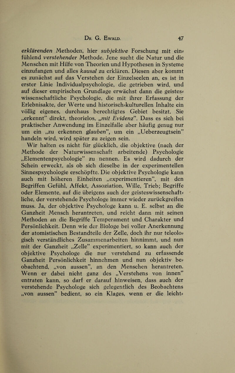 erklarenden Methoden, hier subjektive Forschung mit ein^ fiihlend vevstehendev Methode. Jene sucht die Natur und die Menschen mit Hilfe von Theorien und Hypothesen in Systeme einzufangen und alles kausal zu erkliiren. Diesen aber kommt es zuniichst auf das Verstehen der Einzelseelen an, es ist in erster Linie Individualpsychologie, die getrieben wird, und auf dieser empirisehen Grundlage erwachst dann die geistes? wissenschaftliche Psychologie, die mit ihrer Erfassung der Erlebnisakte, der Werte und historisch^kulturellen Inhalte ein vollig eigenes, durehaus bereehtigtes Gebiet besitzt. Sie „erkennt” direkt, theorielos, „mit Evidenz”. Dass es sich bei praktischer Anwendung im Einzelfalle aber haufig genug nur um ein „zu erkennen glauben'\ um ein „Ueberzeugtsein” handeln wird, wird spater zu zeigen sein. Wir halten es nicht fiir gliicklich, die objektive (nach der Methode der Naturwissenschaft arbeitende) Psyehologie „Elementenpsychologie” zu nennen. Es wird dadurch der Schein erweekt, als ob sieh dieselbe in der experimentellen Sinnespsychologie ersehopfte. Die objektive Psychologie kann auch mit hoheren Einheiten „experimentieren”, mit den Begriffen Gefiihl, Affekt, Assoziation, Wille, Trieb; Begriffe Oder Elemente, auf die iibrigens auch der geisteswissenschaft^ liche, der verstehende Psychologe immer wieder zuriickgreifen muss. Ja, der objektive Psychologe kann u. E. selbst an die Ganzheit Mensch herantreten, und reicht dann mit seinen Methoden an die Begriffe Temperament und Charakter und Personlichkeit. Denn wie der Biologe bei voller Anerkennung der atomistischen Bestandteile der Zelle, doch ihr nur teleolo? gisch verstandliches Zusammenarbeiten hinnimmt, und nun mit der Ganzheit „Zelle” experimentiert, so kann auch der objektive Psychologe die nur verstehend zu erfassende Ganzheit Personlichkeit hinnehmen und nun objektiv be? obachtend, „von aussen”, an den Menschen herantreten. Wenn er dabei nicht ganz des „Verstehens von innen” entraten kann, so darf er darauf hinweisen, dass auch der verstehende Psychologe sich gelegentlich des Beobachtens „von aussen” bedient, so ein Klages, wenn er die leicht?