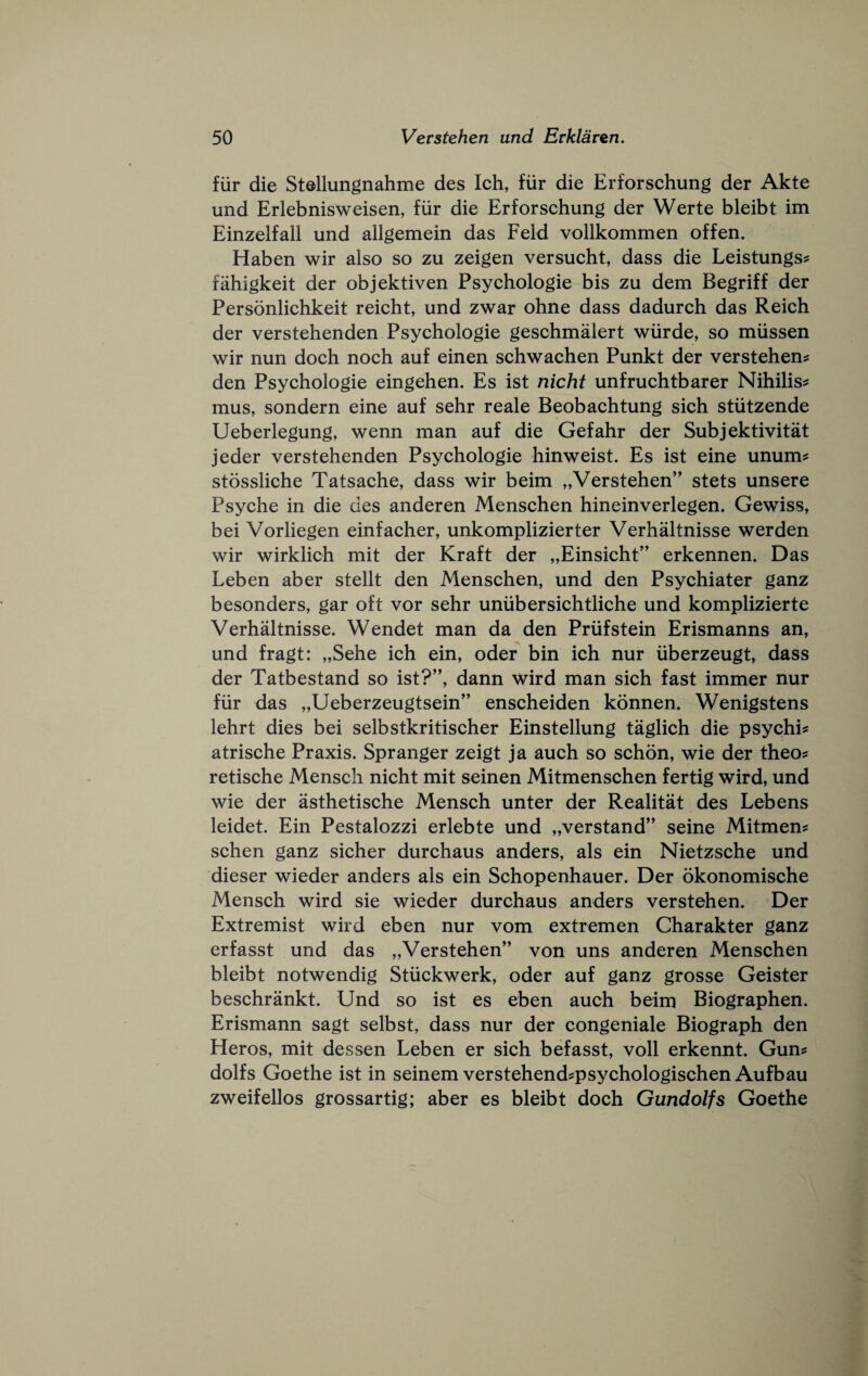 fiir die Stellungnahme des Ich, fiir die Erforschung der Akte und Erlebnisweisen, fiir die Erforschung der Werte bleibt im Einzelfall und allgemein das Feld vollkommen of fen. Haben wir also so zu zeigen versucht, dass die Leistungs? fahigkeit der objektiven Psychologic bis zu dem Begriff der Personlichkeit reicht, und zwar ohne dass dadurch das Reich der verstehenden Psychologic geschmalert wiirde, so miissen wir nun doch noch auf einen schwachen Punkt der verstehen? den Psychologic eingehen. Es ist nicht unfruchtbarer Nihilis? mus, sondern eine auf sehr reale Beobachtung sich stiitzende Ueberlegung, wenn man auf die Gefahr der Subjektivitat jeder verstehenden Psychologic hinweist. Es ist eine unum? stossliche Tatsache, dass wir beim „Verstehen” stets unsere Psyche in die des anderen Menschen hineinverlegen. Gewiss, bei Vorliegen einfacher, unkomplizierter Verhaltnisse werden wir wirklich mit der Kraft der „Einsicht” erkennen. Das Leben aber stellt den Menschen, und den Psychiater ganz besonders, gar oft vor sehr unubersichtliche und komplizierte Verhaltnisse. Wendet man da den Priifstein Erismanns an, und fragt: „Sehe ich ein, oder bin ich nur iiberzeugt, dass der Tatbestand so ist?”, dann wird man sich fast immer nur fiir das „Ueberzeugtsein” enscheiden konnen. Wenigstens lehrt dies bei selbstkritischer Einstellung taglich die psychi? atrische Praxis. Spranger zeigt ja auch so sch5n, wie der theo? retische Mensch nicht mit seinen Mitmenschen fertig wird, und wie der asthetische Mensch unter der Realitat des Lebens leidet. Ein Pestalozzi erlebte und „verstand” seine Mitmen? schen ganz sicher durchaus anders, als ein Nietzsche und dieser wieder anders als ein Schopenhauer. Der okonomische Mensch wird sie wieder durchaus anders verstehen. Der Extremist wird eben nur vom extremen Charakter ganz erfasst und das „Verstehen” von uns anderen Menschen bleibt notwendig Stiickwerk, oder auf ganz grosse Geister beschrankt. Und so ist es eben auch beim Biographen. Erismann sagt selbst, dass nur der congeniale Biograph den Heros, mit dessen Leben er sich befasst, voll erkennt. Gun? dolfs Goethe ist in seinem verstehend?psychologischen Aufbau zweifellos grossartig; aber es bleibt doch Gundolfs Goethe