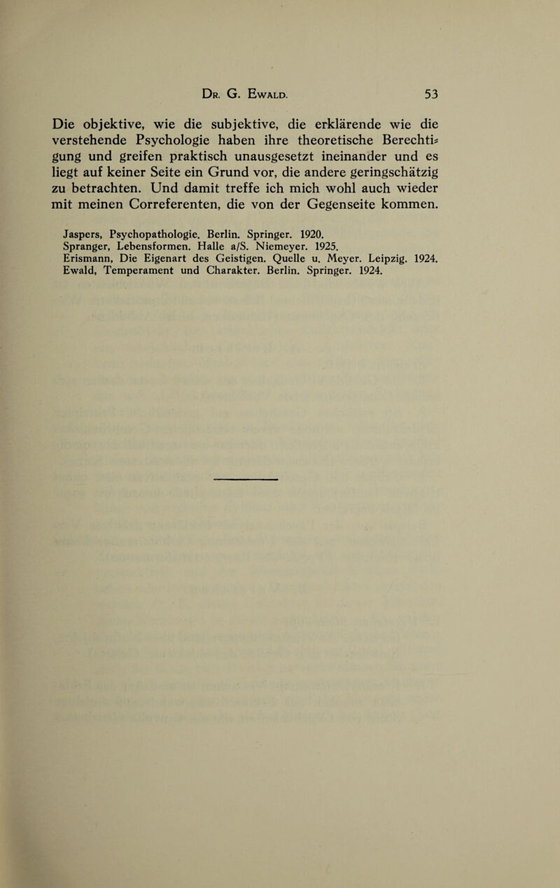 Die objektive, wie die subjektive, die erklarende wie die verstehende Psychologie haben ihre theoretische Berechti^ gung und greifen praktisch unausgesetzt ineinander und es liegt auf keiner Seite ein Grund vor, die andere geringschatzig zu betrachten. Und damit treffe ich mich wohl auch wieder mit meinen Correferenten, die von der Gegenseite kommen. Jaspers, Psychopathologie. Berlin. Springer. 1920. Spranger, Lebensformen. Halle a/S. Niemeyer. 1925. Erismann, Die Eigenart des Geistigen. Quelle u. Meyer. Leipzig. 1924. Ewald, Temperament und Charakter. Berlin. Springer. 1924.