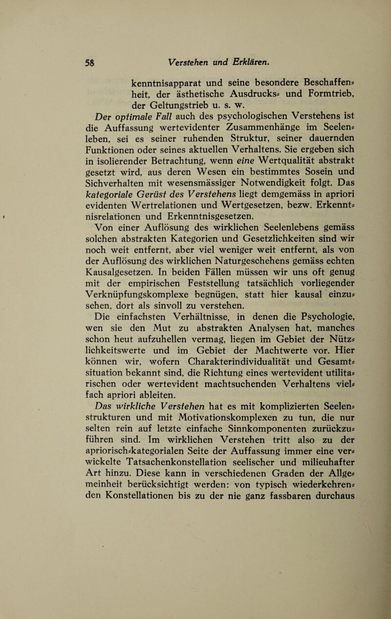 kenntnisapparat und seine besondere Beschaffen^ heit, der asthetische Ausdrucks^ und Formtrieb, der Geltungstrieb u. s. w. Der optimale Fall auch des psychologischen Verstehens ist die Auffassung wertevidenter Zusammenhange im Seelen^ leben, sei es seiner ruhenden Struktur, seiner dauernden Funktionen oder seines aktuellen Verhaltens. Sie ergeben sich in isolierender Betrachtung, wenn eine Wertqualitat abstrakt gesetzt wird, aus deren Wesen ein bestimmtes Sosein und Sichverhalten mit wesensmassiger Notwendigkeit folgt. Das kategoriale Gerixst des Verstehens liegt demgemass in apriori evidenten Wertrelationen und Wertgesetzen, bezw. Erkennt? nisrelationen und Erkenntnisgesetzen. Von einer Auflosung des wirklichen Seelenlebens gemass solchen abstrakten Kategorien und Gesetzlichkeiten sind wir noch weit entfernt, aber viel weniger weit entfernt, als von der Auflosung des wirklichen Naturgesohehens gemass eohten Kausalgesetzen. In beiden Fallen miissen wir uns oft genug mit der empirischen Feststellung tatsachlich vorliegender Verkniipfungskomplexe begniigen, statt hier kausal einzu^ sehen, dort als sinvoll zu verstehen. Die einfachsten Verhaltnisse, in denen die Psychologie, wen sie den Mut zu abstrakten Analysen hat, manches schon heut aufzuhellen vermag, liegen im Gebiet der Niitz^ lichkeitswerte und im Gebiet der Machtwerte vor. Hier konnen wir, wofern Charakterindividualitat und Gesamt? situation bekannt sind, die Richtung eines wertevident utilita^ rischen oder wertevident machtsuchenden Verhaltens vieh fach apriori ableiten. Das wirkliche Verstehen hat es mit komplizierten Seelen? strukturen und mit Motivationskomplexen zu tun, die nur selten rein auf letzte einfache Sinnkomponenten zuriickzus: fiihren sind. Im wirklichen Verstehen tritt also zu der apriorisch^kategorialen Seite der Auffassung immer eine vers wickelte Tatsachenkonstellation seelischer und milieuhafter Art hinzu. Diese kann in verschiedenen Graden der Allges meinheit beriicksichtigt werden: von typisch wiederkehrens den Konstellationen bis zu der nie ganz fassbaren durchaus