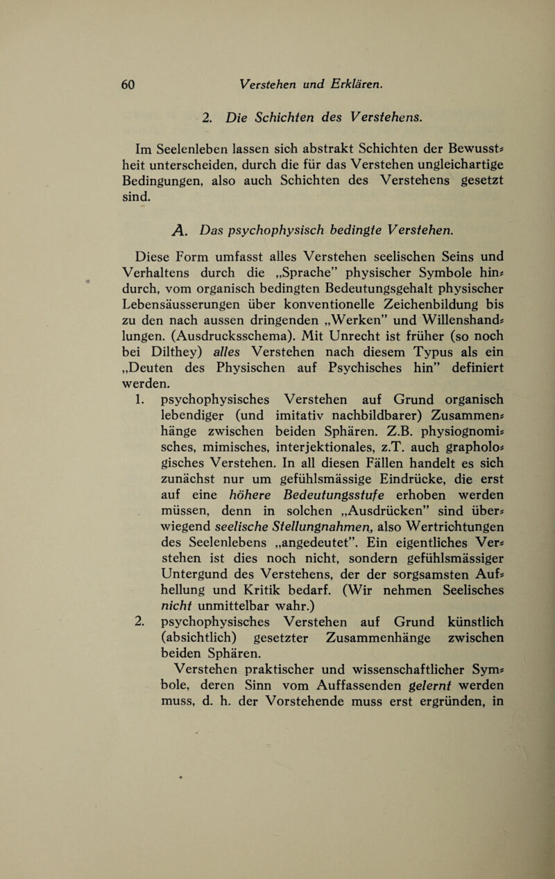 2. Die Schichten des Verstehens. Im Seelenleben lassen sich abstrakt Schichten der Bewusst^ licit unterscheiden, durch die fur das Verstehen ungleichartige Bedingungen, also auch Schichten des Verstehens gesetzt sind. A. Das psychophysisch bedingte Verstehen. Diese Form umfasst alles Verstehen seelischen Seins und Verhaltens durch die „Sprache” physischer Symbole hin^ durch, vom organisch bedingten Bedeutungsgehalt physischer Lebensausserungen iiber konventionelle Zeichenbildung bis zu den nach aussen dringenden „Werken” und Willenshand? lungen. (Ausdrucksschema). Mit Unrecht ist friiher (so noch bei Dilthey) alles Verstehen nach diesem Typus als ein „Deuten des Physischen auf Psychisches hin” definiert werden. 1. psychophysisches Verstehen auf Grund organisch lebendiger (und imitativ nachbildbarer) Zusammen^ hange zwischen beiden Spharen. Z.B. physiognomic sches, mimisches, interjektionales, z.T. auch grapholoc gisches Verstehen. In all diesen Fallen handelt es sich zunachst nur um gefiihlsmassige Eindriicke, die erst auf eine hohere Bedeutungsstufe erhoben werden miissen, denn in solchen „Ausdrucken” sind iiberc wiegend seelische Stellungnahmen, also Wertrichtungen des Seelenlebens „angedeutet”. Ein eigentliches Verc stehen ist dies noch nicht, sondern gefuhlsmassiger Untergund des Verstehens, der der sorgsamsten Aufc hellung und Kritik bedarf. (Wir nehmen Seelisches nicht unmittelbar wahr.) 2. psychophysisches Verstehen auf Grund kiinstlich (absichtlich) gesetzter Zusammenhange zwischen beiden Spharen. Verstehen praktischer und wissenschaftlicher Symc bole, deren Sinn vom Auffassenden gelernt werden muss, d. h. der Vorstehende muss erst ergrunden, in