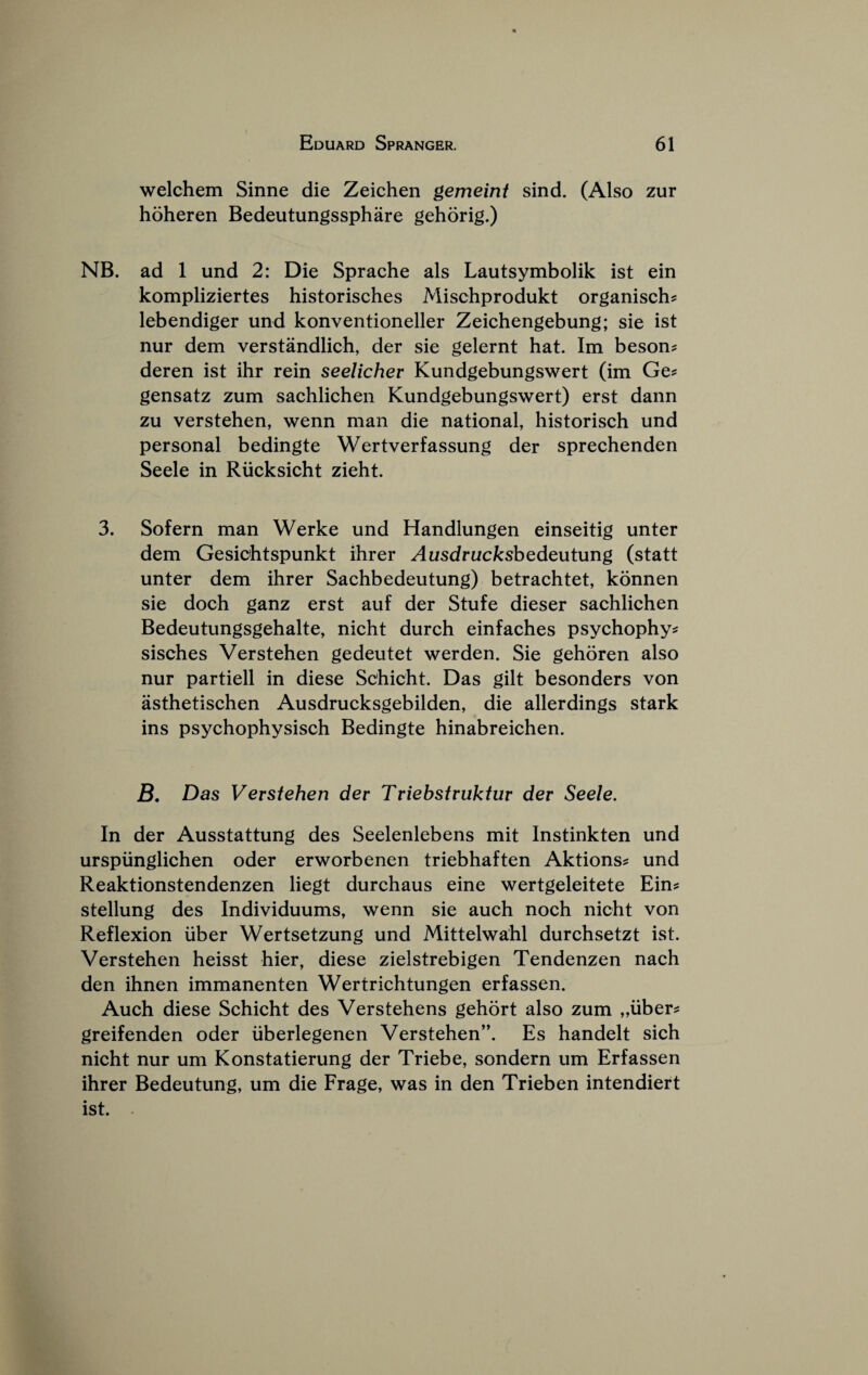 welchem Sinne die Zeichen gemeint sind. (Also zur hoheren Bedeutungssphare gehorig.) NB. ad 1 und 2: Die Sprache als Lautsymbolik ist ein kompliziertes historisches Mischprodukt organisch^ lebendiger und konventioneller Zeichengebung; sie ist nur dem verstandlich, der sie gelernt hat. Im beson? deren ist ihr rein seelicher Kundgebungswert (im Ge? gensatz zum sachlichen Kundgebungswert) erst dann zu verstehen, wenn man die national, historisch und personal bedingte Wertverfassung der sprechenden Seele in Riicksicht zieht. 3. Sofern man Werke und Handlungen einseitig unter dem Gesichtspunkt ihrer Ausdruckshedeutung (statt unter dem ihrer Sachbedeutung) betrachtet, konnen sie doch ganz erst auf der Stufe dieser sachlichen Bedeutungsgehalte, nicht durch einfaches psychophy^ sisches Verstehen gedeutet werden. Sie gehoren also nur partiell in diese Sehicht. Das gilt besonders von asthetischen Ausdrucksgebilden, die allerdings stark ins psychophysisch Bedingte hinabreichen. B, Das Verstehen der Triebstruktur der Seele. In der Ausstattung des Seelenlebens mit Instinkten und urspiinglichen oder erworbenen triebhaften Aktions? und Reaktionstendenzen liegt durchaus eine wertgeleitete Ein^ stellung des Individuums, wenn sie auch noch nicht von Reflexion iiber Wertsetzung und Mittelwahl durchsetzt ist. Verstehen heisst hier, diese zielstrebigen Tendenzen nach den ihnen immanenten Wertrichtungen erfassen. Auch diese Schicht des Verstehens gehort also zum „uber? greifenden oder iiberlegenen Verstehen”. Es handelt sich nicht nur um Konstatierung der Triebe, sondern um Erfassen ihrer Bedeutung, um die Frage, was in den Trieben intendiert ist.