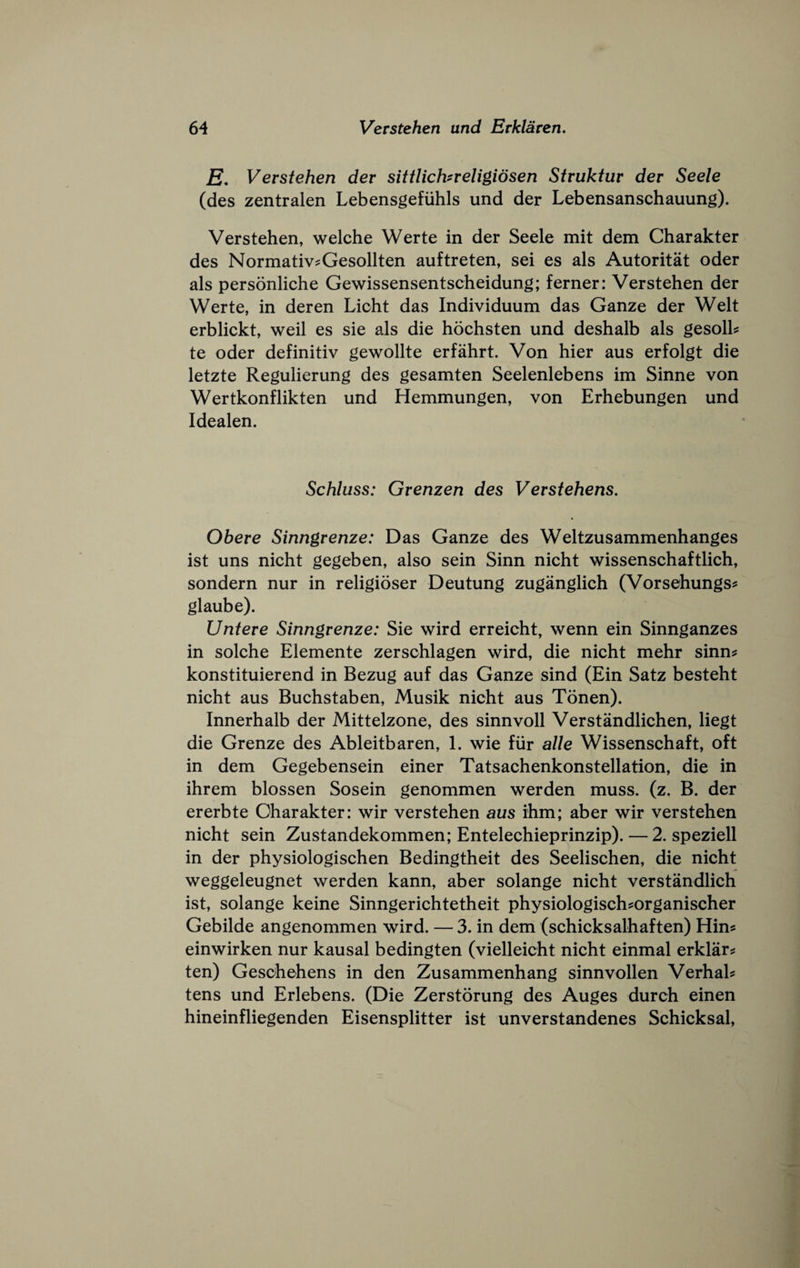 E. Verstehen dev sittlichneligiosen Struktur dev Seele (des zentralen Lebensgefiihls und der Lebensanschauung). Verstehen, welche Werte in der Seele mit dem Charakter des NormativeGesollten auftreten, sei es als Autoritat oder als personliche Gewissensentscheidung; ferner: Verstehen der Werte, in deren Licht das Individuum das Ganze der Welt erblickt, well es sie als die hochsten und deshalb als gesolh te oder definitiv gewollte erfahrt. Von hier aus erfolgt die letzte Regulierung des gesamten Seelenlebens im Sinne von Wertkonflikten und Hemmungen, von Erhebungen und Idealen. Schluss: Grenzen des Verstehens. Obere Sinngrenze: Das Ganze des Weltzusammenhanges ist uns nicht gegeben, also sein Sinn nicht wissenschaftlich, sondern nur in religioser Deutung zuganglich (Vorsehungs? glaube). Unteve Sinngrenze: Sie wird erreicht, wenn ein Sinnganzes in solche Elemente zerschlagen wird, die nicht mehr sinn? konstituierend in Bezug auf das Ganze sind (Ein Satz besteht nicht aus Buchstaben, Musik nicht aus Tonen). Innerhalb der Mittelzone, des sinnvoll Verstandlichen, liegt die Grenze des Ableitbaren, 1. wie fiir alle Wissenschaft, oft in dem Gegebensein einer Tatsachenkonstellation, die in ihrem blossen Sosein genommen werden muss. (z. B. der ererbte Oharakter: wir verstehen aus ihm; aber wir verstehen nicht sein Zustandekommen; Entelechieprinzip). — 2. speziell in der physiologischen Bedingtheit des Seelischen, die nicht weggeleugnet werden kann, aber solange nicht verstandlich ist, solange keine Sinngerichtetheit physiologisch?organischer Gebilde angenommen wird. — 3. in dem (schicksalhaften) Him einwirken nur kausal bedingten (vielleicht nicht einmal erklar? ten) Geschehens in den Zusammenhang sinnvollen Verhah tens und Erlebens. (Die Zerstorung des Auges durch einen hineinfliegenden Eisensplitter ist unverstandenes Schicksal,