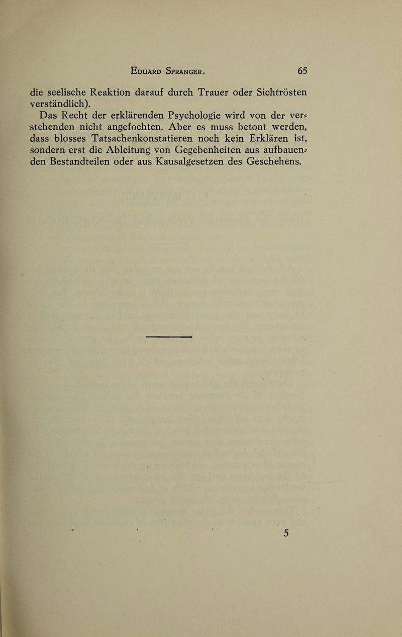 die seelische Reaktion darauf durch Trauer oder Sichtrosten verstandlich). Das Recht der erklarenden Psychologic wird von der vers: stehenden nicht angefochten. Aber es muss betont werden, dass blosses Tatsachenkonstatieren noch kein Erklaren ist, sondern erst die Ableitung von Gegebenheiten aus aufbauens: den Bestandteilen oder aus Kausalgesetzen des Geschehens. •7 5