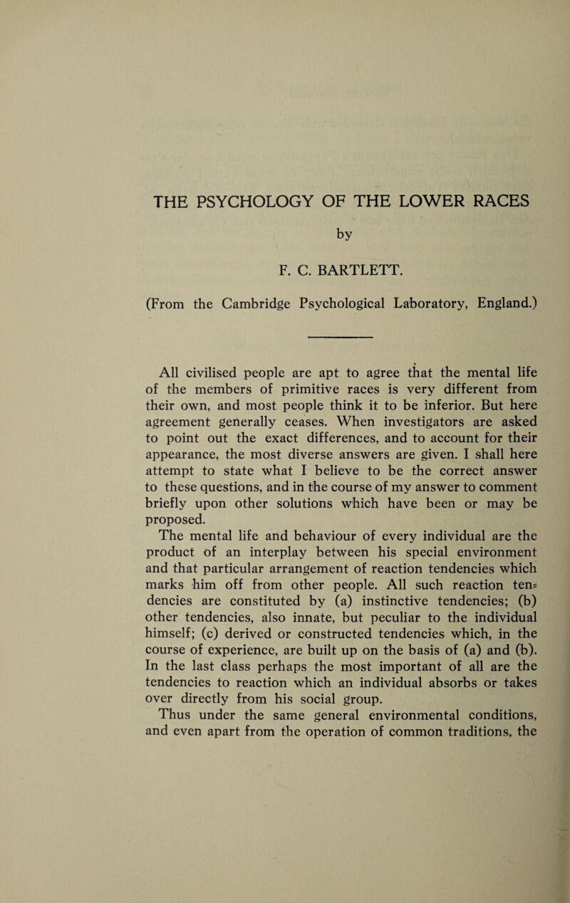 THE PSYCHOLOGY OF THE LOWER RACES by F. C. BARTLETT. (From the Cambridge Psychological Laboratory, England.) All civilised people are apt to agree that the mental life of the members of primitive races is very different from their own, and most people think it to be inferior. But here agreement generally ceases. When investigators are asked to point out the exact differences, and to account for their appearance, the most diverse answers are given. I shall here attempt to state what I believe to be the correct answer to these questions, and in the course of my answer to comment briefly upon other solutions which have been or may be proposed. The mental life and behaviour of every individual are the produet of an interplay between his special environment and that particular arrangement of reaetion tendencies which marks him off from other people. All such reaction ten? deneies are constituted by (a) instinctive tendencies; (b) other tendeneies, also innate, but peculiar to the individual himself; (c) derived or eonstructed tendencies which, in the course of experience, are built up on the basis of (a) and (b). In the last class perhaps the most important of all are the tendencies to reaction which an individual absorbs or takes over directly from his social group. Thus under the same general environmental conditions, and even apart from the operation of common traditions, the