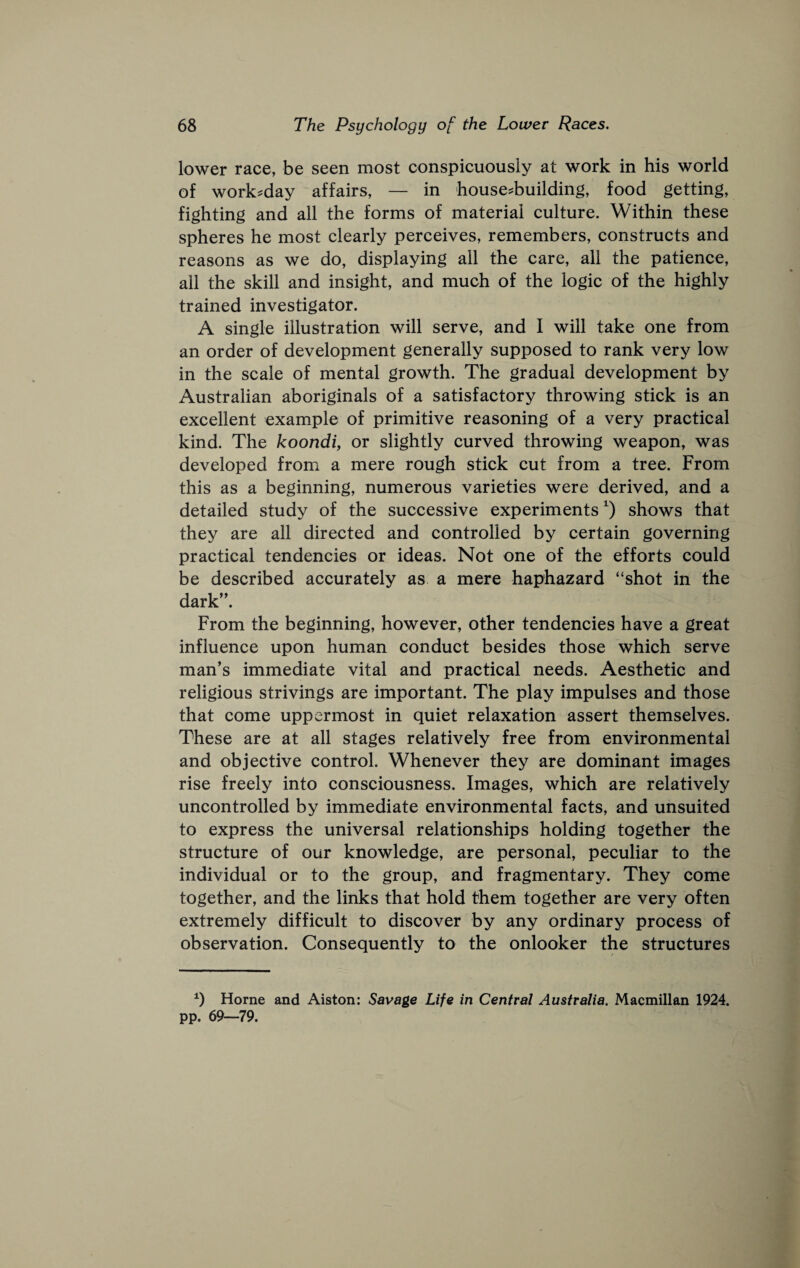 lower race, be seen most conspicuously at work in his world of work:=day affairs, — in house-building, food getting, fighting and all the forms of material culture. Within these spheres he most clearly perceives, remembers, constructs and reasons as we do, displaying all the care, all the patience, all the skill and insight, and much of the logic of the highly trained investigator. A single illustration will serve, and I will take one from an order of development generally supposed to rank very low in the scale of mental growth. The gradual development by Australian aboriginals of a satisfactory throwing stick is an excellent example of primitive reasoning of a very practical kind. The koondi, or slightly curved throwing weapon, was developed from a mere rough stick cut from a tree. From this as a beginning, numerous varieties were derived, and a detailed study of the successive experiments^) shows that they are all directed and controlled by certain governing practical tendencies or ideas. Not one of the efforts could be described accurately as a mere haphazard “shot in the dark”. From the beginning, however, other tendencies have a great influence upon human conduct besides those which serve man’s immediate vital and practical needs. Aesthetic and religious strivings are important. The play impulses and those that come uppermost in quiet relaxation assert themselves. These are at all stages relatively free from environmental and objective control. Whenever they are dominant images rise freely into consciousness. Images, which are relatively uncontrolled by immediate environmental facts, and unsuited to express the universal relationships holding together the structure of our knowledge, are personal, peculiar to the individual or to the group, and fragmentary. They come together, and the links that hold them together are very often extremely difficult to discover by any ordinary process of observation. Consequently to the onlooker the structures 0 Horne and Alston: Savage Life in Central Australia. Macmillan 1924. pp. 69—79.