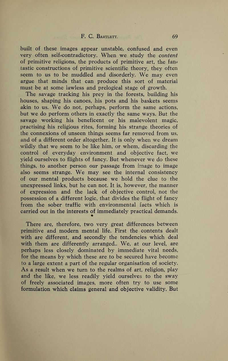 built of these images appear unstable, confused and even very often selhcontradictory. When we study the content of primitive religions, the products of primitive art, the fan? tastic constructions of primitive scientific theory, they often seem to us to be muddled and disorderly. We may even argue that minds that can produce this sort of material must be at some lawless and prelogical stage of growth. The savage tracking his prey in the forests, building his houses, shaping his canoes, his pots and his baskets seems akin to us. We do not, perhaps, perform the same actions, but we do perform others in exactly the same ways. But the savage working his beneficent or his malevolent magic, practising his religious rites, forming his strange theories of the connexions of unseen things seems far removed from us, and of a different order altogether. It is only when we dream wildly that we seem to be like him, or whem, discarding the control of everyday environment and objective fact, we yield ourselves to flights of fancy. But whenever we do these things, to another person our passage from image to image also seems strange. We may see the internal consistency of our mental products because we hold the clue to the unexpressed links, but he can not. It is, however, the manner of expression and the lack of objective control, not the possession of a different logic, that divides the flight of fancy from the sober traffic with environmental facts which is carried out in the interests of immediately practical demands. There are, therefore, two very great differences between primitive and modern mental life. First the contents dealt with are different, and secondly the tendencies which deal with them are differently arranged.. We, at our level, are perhaps less closely dominated by immediate vital needs, for the means by which these are to be secured have become to a large extent a part of the regular organisation of society. As a result when we turn to the realms of art, religion, play and the like, we less readily yield ourselves to the sway of freely associated images, more often try to use some formulation which claims general and objective validity. But