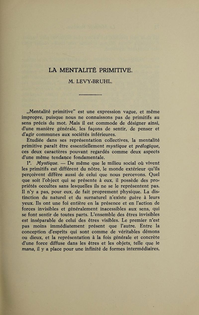 LA MENTALITE primitive. M. LEVY^BRUHL. „Mentalite primitive” est une expression vague, et meme impropre, puisque nous ne connaissons pas de primitifs au sens precis du mot. Mais il est commode de designer ainsi, d’une maniere generale, les fa9ons de sentir, de penser et d’agir communes aux societes inferieures. Etudiee dans ses representation collectives, la mentalite primitive parait etre essentiellement mystique et prelogique, ces deux caracteres pouvant regardes comme deux aspects dune meme tendance fondamentale. 1®. Mystique, — De meme que le milieu social ou vivent les primitifs est different du notre, le monde exterieur qu’ils pergoivent differe aussi de celui que nous percevons. Quel que soit Tobject qui se presente a eux, il possede des pro? prietes occultes sans lesquelles ils ne se le representent pas. Il n’y a pas, pour eux, de fait proprement physique. La dis? tinction du naturel et du surnaturel n’existe guere a leurs yeux. Ils ont une foi entiere en la presence et en Taction de forces invisibles et generalement inacessibles aux sens, qui se font sentir de toutes parts. L’ensemble des etres invisibles est inseparable de celui des etres visibles. Le premier n’est pas moins immediatement present que Tautre. Entre la conception d’esprits qui sont comme de veritables demons ou dieux, et la representation a la fois generale et concrete dune force diffuse dans les etres et les objets, telle que le mana, il y a place pour une infinite de formes intermediaires.