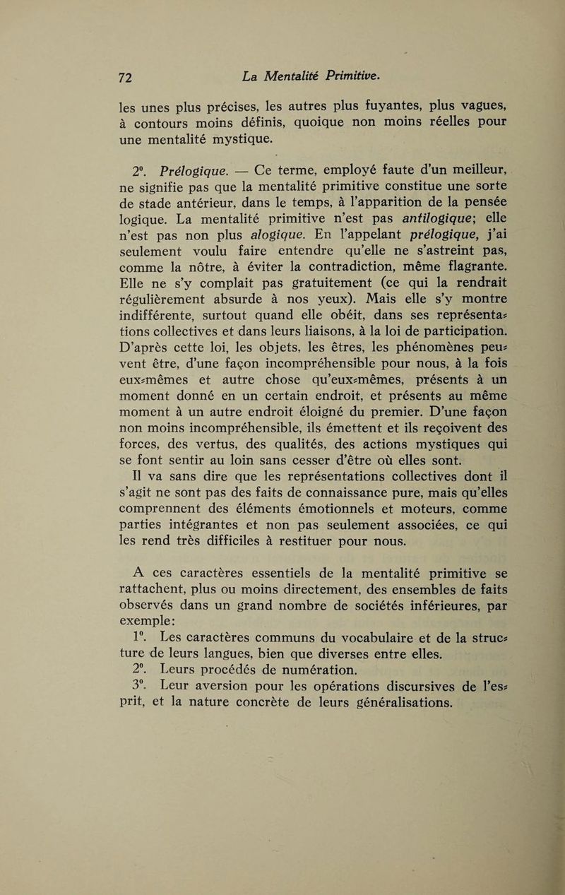 les unes plus precises, les autres plus fuyantes, plus vagues, a contours moins definis, quoique non moins reelles pour une mentalite mystique. 2®. Prdogique, — Ce terme, employe faute d’un meilleur, ne signifie pas que la mentalite primitive constitue une sorte de stade anterieur, dans le temps, a I’apparition de la pensee logique. La mentalite primitive n’est pas antilogique; elle n’est pas non plus alogique. En I’appelant prelogique, j’ai seulement voulu faire entendre qu’elle ne s’astreint pas, comme la notre, a eviter la contradiction, meme flagrante. Elle ne s'y complait pas gratuitement (ce qui la rendrait regulierement absurde a nos yeux). Mais elle s’y montre indifferente, surtout quand elle obeit, dans ses representa? tions collectives et dans leurs liaisons, a la loi de participation. D’apres cette loi, les objets, les etres, les phenomenes peu^ vent etre, dune fagon incomprehensible pour nous, a la fois eux^memes et autre chose qu’eux^memes, presents a un moment donne en un certain endroit, et presents au meme moment a un autre endroit eloigne du premier. D’une fagon non moins incomprehensible, ils emettent et ils regoivent des forces, des vertus, des qualites, des actions mystiques qui se font sentir au loin sans cesser d’etre ou elles sont. II va sans dire que les representations collectives dont il s’agit ne sont pas des faits de connaissance pure, mais qu’elles comprennent des elements emotionnels et moteurs, comme parties integrantes et non pas seulement associees, ce qui les rend tres difficiles a restituer pour nous. A ces caracteres essentiels de la mentalite primitive se rattachent, plus ou moins directement, des ensembles de faits observes dans un grand nombre de societes inferieures, par exemple: 1®. Les caracteres communs du vocabulaire et de la struct ture de leurs langues, bien que diverses entre elles. 2®. Leurs precedes de numeration. 3®. Leur aversion pour les operations discursives de I’es? prit, et la nature concrete de leurs generalisations.