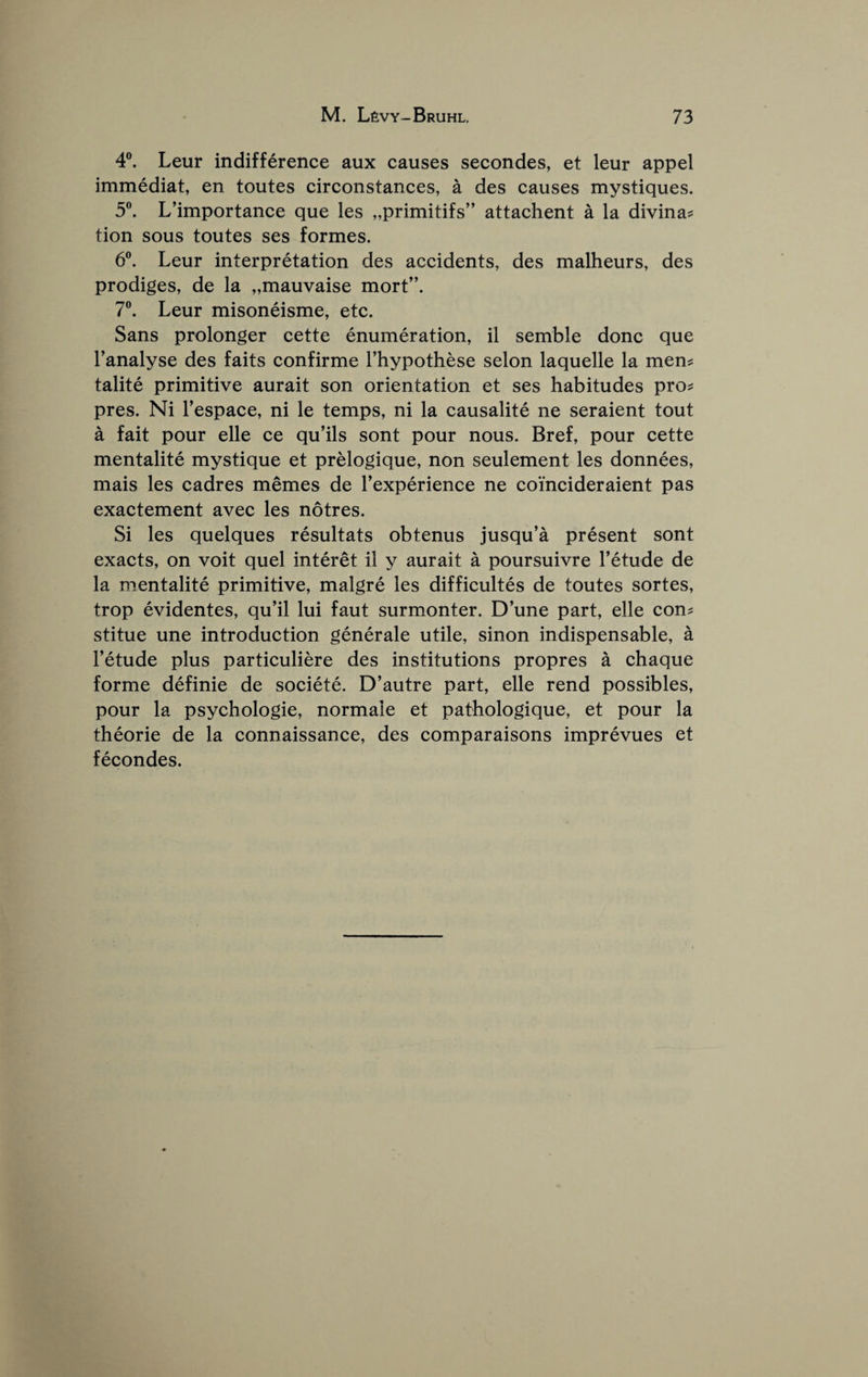 4®. Leur indifference aux causes secondes, et leur appel immediat, en toutes circonstances, a des causes mystiques. 5®. L’importance que les „primitifs” attachent a la divina^ tion sous toutes ses formes. 6®. Leur interpretation des accidents, des malheurs, des prodiges, de la „mauvaise mort”. 7®. Leur misoneisme, etc. Sans prolonger cette enumeration, il semble done que Tanalyse des faits confirme I’hypothese selon laquelle la men? talite primitive aurait son orientation et ses habitudes pro? pres. Ni Tespace, ni le temps, ni la causalite ne seraient tout a fait pour elle ce qu’ils sont pour nous. Bref, pour cette mentalite mystique et prelogique, non seulement les donnees, mais les cadres memes de Texperience ne coincideraient pas exactement avec les notres. Si les quelques resultats obtenus jusqu’a present sont exacts, on voit quel interet il y aurait a poursuivre I’etude de la mentalite primitive, malgre les difficultes de toutes sortes, trop evidentes, qu’il lui faut surmonter. D’une part, elle con? stitue une introduction generale utile, sinon indispensable, a Fetude plus particuliere des institutions propres a chaque forme definie de societe. D’autre part, elle rend possibles, pour la psychologie, normale et pathologique, et pour la theorie de la connaissance, des comparaisons imprevues et fecondes.