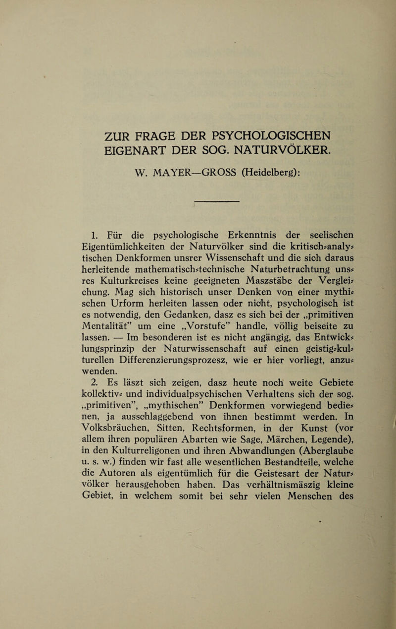 ZUR FRAGE DER PSYCHOLOGISCHEN EIGENART DER SOG, NATURVOLKER. W. MAYER—GROSS (Heidelberg): 1. Fiir die psychologische Erkenntnis der seelischen Eigentiimlichkeiten der Naturvolker sind die kritisc'h^analy? tischen Denkformen unsrer Wissenschaft und die sich daraus herleitende mathematisch^technische Naturbetrachtung uns^ res Kulturkreises keine geeigneten Maszstabe der Verglei? chung. Mag sich historisch unser Denken von einer mythic schen Urform herleiten lassen oder nicht, psychologisch ist es notwendig, den Gedanken, dasz es sich bei der „primitiven Mentalitat’' um eine „Vorstufe” handle, vollig beiseite zu lassen. — Im besonderen ist es nicht angangig, das Entwick^ lungsprinzip der Naturwissenschaft auf einen geistig^kuh turellen Differenzierungsprozesz, wie er hier vorliegt, anzu? wenden. 2. Es laszt sich zeigen, dasz heute noch weite Gebiete kollektiv^ und individualpsychischen Verhaltens sich der sog. „primitiven”, „mythischen” Denkformen vorwiegend bedie? nen, ja ausschlaggebend von ihnen bestimmt werden. In Volksbrauchen, Sitten, Rechtsformen, in der Kunst (vor allem ihren popularen Abarten wie Sage, Marchen, Legende), in den Kulturreligonen und ihren Abwandlungen (Aberglaube u. s. w.) finden wir fast alle wesentlichen Bestandteile, welche die Autoren als eigentiimlich fiir die Geistesart der Nature volker herausgehoben haben. Das verhaltnismaszig kleine Gebiet, in welchem somit bei sehr vielen Menschen des