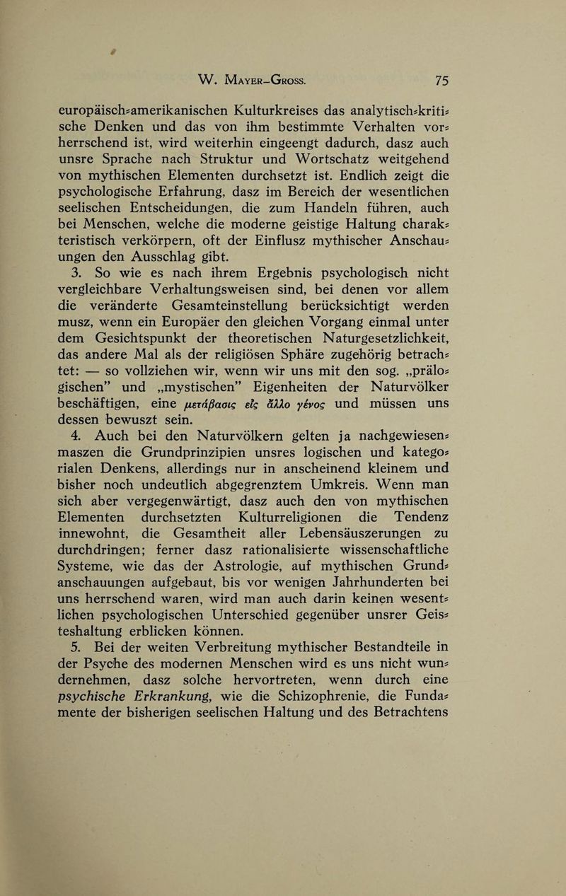europaisch?amerikanischen Kulturkreises das analytisch^kriti^ sche Denken und das von ihm bestimmte Verhalten vor^ herrschend ist, wird weiterhin eingeengt dadurch, dasz auch unsre Sprache nach Struktur und Wortschatz weitgehend von mythischen Elementen durchsetzt ist. Endlich zeigt die psychologische Erfahrung, dasz im Bereich der wesentlichen seelischen Entscheidungen, die zum Handeln fiihren, auch bei Menschen, welche die moderne geistige Haltung charak^ teristisch verkorpern, oft der Einflusz mythisoher Anschau^ ungen den Ausschlag gibt. 3. So wie es nach ihrem Ergebnis psychologisch nicht vergleichbare Verbaltungsweisen sind, bei denen vor allem die veranderte Gesamteinstellung beriicksichtigt werden musz, wenn ein Europaer den gleichen Vorgang einmal unter dem Gesichtspunkt der theoretischen Naturgesetzlichkeit, das andere Mai als der religiosen Sphare zugehorig betrach^ tet: — so vollziehen wir, wenn wir uns mit den sog. „pralo? gischen” und „mystischen” Eigenheiten der Naturvolker beschaftigen, eine fjLsxdpaoig etg dXXo yivog und miissen uns dessen bewuszt sein. 4. Auch bei den Naturvolkern gelten ja nachgewiesens maszen die Grundprinzipien unsres logischen und katego? rialen Denkens, allerdings nur in anscheinend kleinem und bisher noch undeutlich abgegrenztem Umkreis. Wenn man sich aber vergegenwartigt, dasz auch den von mythischen Elementen durchsetzten Kulturreligionen die Tendenz innewohnt, die Gesamtheit aller Lebensauszerungen zu durchdringen; ferner dasz rationalisierte wissenschaftliche Systeme, wie das der Astrologie, auf mythischen Grund^ anschauungen aufgebaut, bis vor wenigen Jahrhunderten bei uns herrschend waren, wird man auch darin keinen wesent? lichen psychologischen Untersohied gegeniiber unsrer Geis:? teshaltung erblicken konnen. 5. Bei der weiten Verbreitung mythischer Bestandteile in der Psyche des modernen Menschen wird es uns nicht wun^ dernehmen, dasz solche hervortreten, wenn durch eine psychische Erkrankung, wie die Schizophrenic, die Funda^ mente der bisherigen seelischen Haltung und des Betrachtens