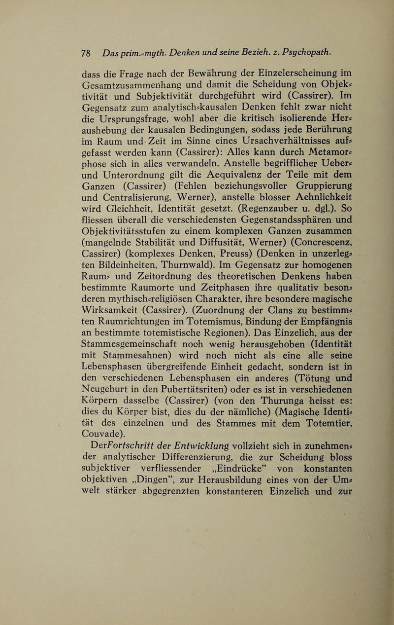 dass die Frage nach der Bewahrung der Einzelerscheinung im Gesamtzusammenhang und damit die Scheidung von Objek^ tivitat und Subjektivitat durchgefuhrt wird (Cassirer). Im Gegensatz zum analytisch^kausalen Denken fehlt zwar nicht die Ursprungsfrage, wohl aber die kritisch isolierende Her^ aushebung der kausalen Bedingungen, sodass jede Beriihrung im Raum und-Zeit im Sinne eines Ursachverhaltnisses auf^ gefasst werden kann (Cassirer): Alles kann durch Metamor? phose sich in alies verwandeln. Anstelle begrifflicher Ueber^ und Unterordnung gilt die Aequivalenz der Teile mit dem Ganzen (Cassirer) (Fehlen beziehungsvoller Gruppierung und Centralisierung, Werner), anstelle blosser Aehnlichkeit wird Gleichheit, Identitat gesetzt. (Regenzauber u. dgl.). So fliessen iiberall die verschiedensten Gegenstandsspharen und Objektivitatsstufen zu einem komplexen Ganzen zusammen (mangelnde Stabilitat und Diffusitat, Werner) (Concrescenz, Cassirer) (komplexes Denken, Preuss) (Denken in unzerleg^ ten Bildeinheiten, Thurnwald). Im Gegensatz zur homogenen Raum? und Zeitordnung des theoretischen Denkens haben bestimmte Raumorte und Zeitphasen ihre qualitativ beson? deren mythisch?religiosen Charakter, ihre besondere magische Wirksamkeit (Cassirer). (Zuordnung der Clans zu bestimm? ten Raumrichtungen im Totemismus, Bindung der Empfangnis an bestimmte totemistische Regionen). Das Einzelich, aus der Stammesgemeinschaft noch wenig herausgehoben (Identitat mit Stammesahnen) wird noch nicht als eine alle seine Lebensphasen ubergreifende Einheit gedacht, sondern ist in den verschiedenen Lebensphasen ein anderes (Totung und Neugeburt in den Pubertatsriten) oder es ist in verschiedenen Korpern dasselbe (Cassirer) (von den Thurunga heisst es: dies du Korper bist, dies du der namliche) (Magische Identi? tat des einzelnen und des Stammes mit dem Totemtier, Couvade). DQvFortschritt der Entwicklung vollzieht sich in zunehmen? der analytischer Differenzierung, die zur Scheidung bloss subjektiver verfliessender „Eindrucke” von konstanten objektiven „Dingen”, zur Herausbildung eines von der Um? welt starker abgegrenzten konstanteren Einzelich und zur