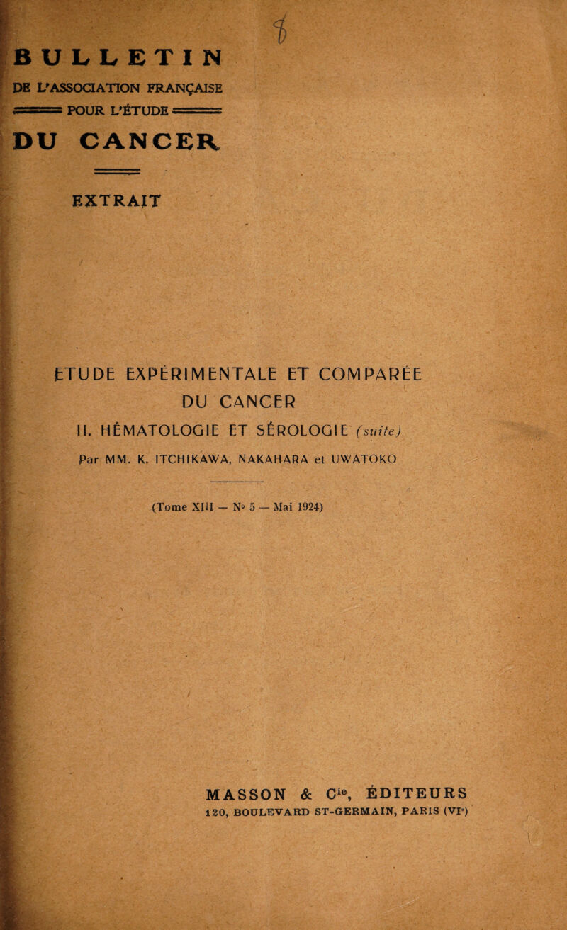 BULLETIN DE L’ASSOCIATION FRANÇAISE ■ ■■BTri POUR L’ÉTUDE ...... DU CANCER EXTRAIT ETUDE EXPÉRIMENTALE ET COMPARÉE DU CANCER II. HÉMATOLOGIE ET SÉROLOGIE (suite) Par MM. K. ITCHIKAWA, NAKAHARA et UWATOKO (Tome XIU — N» 5 — Mai 1924) I I KÉ I, ■ I MASSON & Cie, ÉDITEURS 120, BOULEVARD ST-GERMA1N, PARIS (VP) B