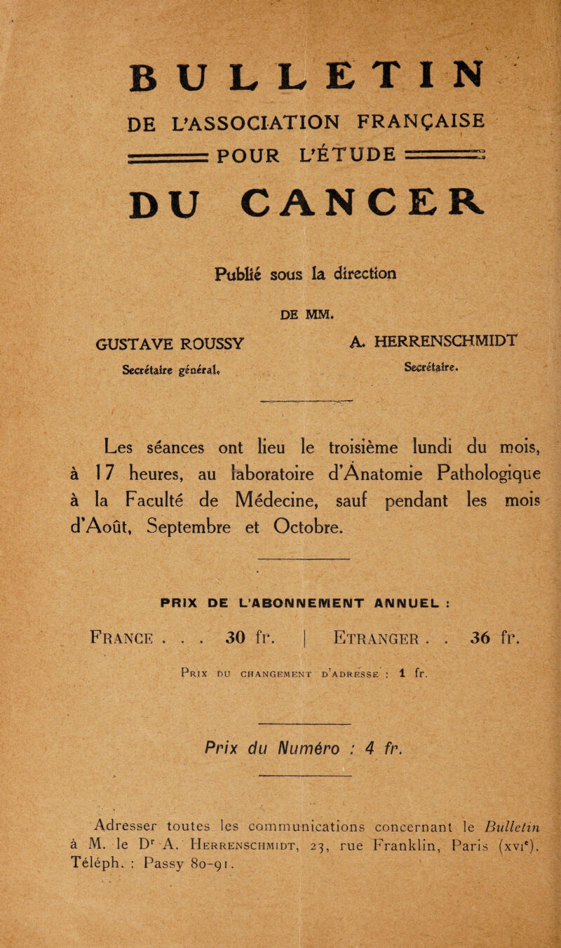 DE L’ASSOCIATION FRANÇAISE ' POUR L’ÉTUDE DU CANCER Publie sous la direction DE MM. A. HERRENSCHMIDT Secrétaire» Les séances ont lieu le troisième lundi du mois, à 17 heures, au laboratoire d’Anatomie Pathologique à la Faculté de Médecine, sauf pendant les mois d’Août, Septembre et Octobre. GUSTAVE ROUSSY Secrétaire général. PRIX DE L'ABONNEMENT ANNUEL : France 9 • 30 fr. Etranger . . 36 fr Prix du changement d’adresse : 1 fr. Prix du Numéro : 4 fr. Adresser toutes les communications concernant le Bulletin à M. le Dr A. Herrensciimidt, 23, rue Franklin, Paris (xvie). Téléph. : Passy 80-91.