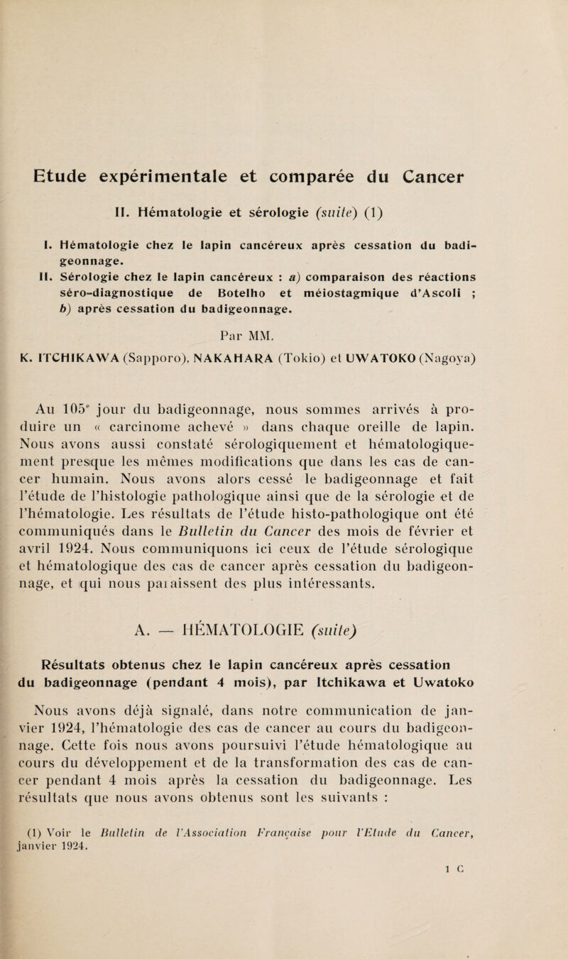 Etude expérimentale et comparée du Cancer II. Hématologie et sérologie (suite) (1) I. hématologie chez le lapin cancéreux après cessation du badi¬ geonnage. II. Sérologie chez le lapin cancéreux : a) comparaison des réactions séro-diagnostique de Botelho et méiostagmique d’Ascoli ; b) après cessation du badigeonnage. Par MM. K. ITCHIKAWA (Sapporo), NAKAHARA (Tokio) et UWATOKO (Nagoya) Au 105e jour du badigeonnage, nous sommes arrivés à pro¬ duire un « carcinome achevé » dans chacpie oreille de lapin. Nous avons aussi constaté sérologiquement et hématologique- ment presque les mêmes modifications que dans les cas de can¬ cer humain. Nous avons alors cessé le badigeonnage et fait l’étude de l’histologie pathologique ainsi que de la sérologie -et de l’hématologie. Les résultats de l’étude histo-pathologique ont été communiqués dans le Bulletin du Cancer des mois de février et avril 1924. Nous communiquons ici ceux de l’étude sérologique et hématologique des cas de cancer après cessation du badigeon¬ nage, et qui nous paiaissent des plus intéressants. A. — HÉMATOLOGIE (suite) Résultats obtenus chez le lapin cancéreux après cessation du badigeonnage (pendant 4 mois), par Itchikawa et Uwatoko Nous avons déjà signalé, dans notre communication de jan¬ vier 1924, l’hématologie des cas de cancer au cours du badigeon¬ nage. Cette fois nous avons poursuivi l’étude hématologique au cours du développement et de la transformation des cas de can¬ cer pendant 4 mois après la cessation du badigeonnage. Les résultats que nous avons obtenus sont les suivants : (1) Voir le Bulletin de VAssociation Française pour l’Etude du Cancer, janvier 1924.