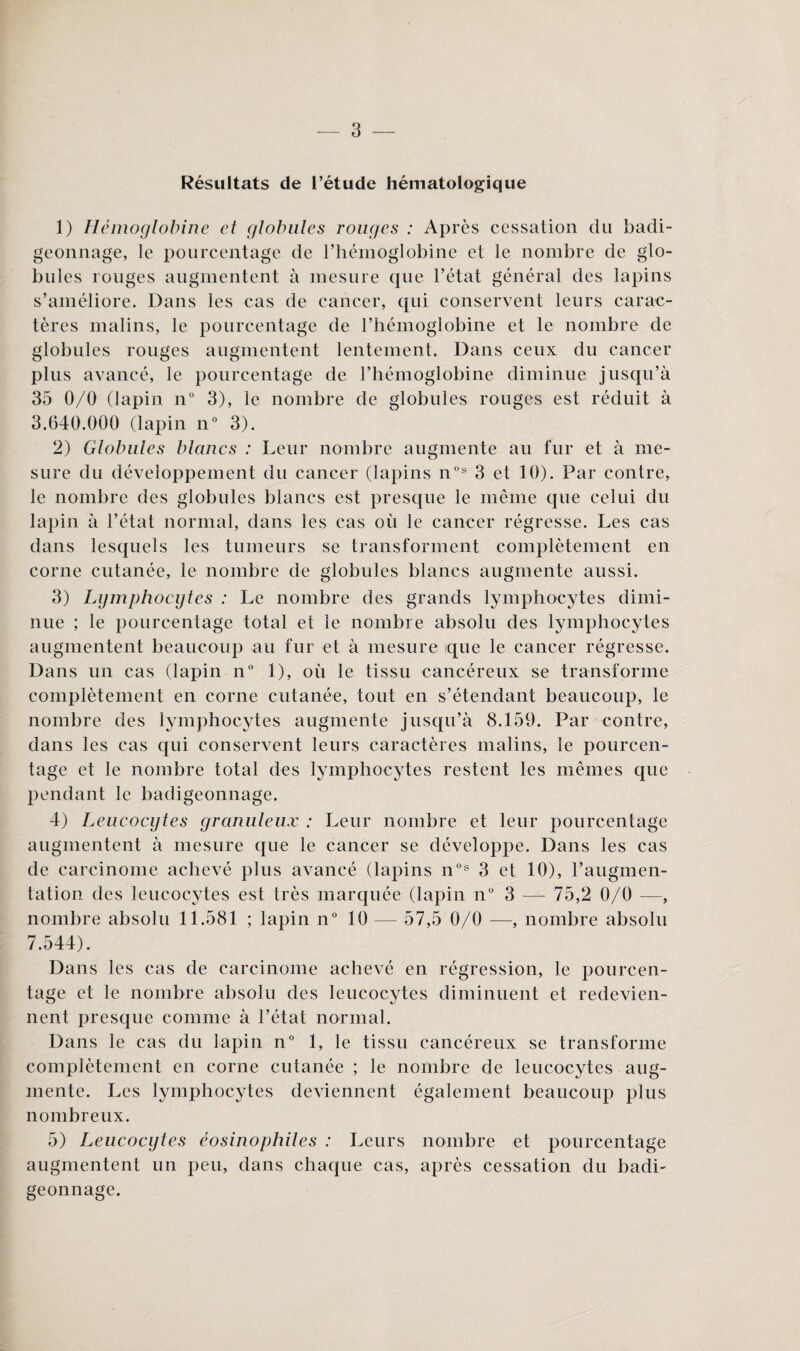 Résultats de l’étude hématologique 1) Hémoglobine et globules rouges : Après cessation du badi¬ geonnage, le pourcentage de l’hémoglobine et le nombre de glo¬ bules rouges augmentent à mesure que l’état général des lapins s’améliore. Dans les cas de cancer, qui conservent leurs carac¬ tères malins, le pourcentage de l’hémoglobine et le nombre de globules rouges augmentent lentement. Dans ceux du cancer plus avancé, le pourcentage de l’hémoglobine diminue jusqu’à 35 0/0 (lapin n° 3), le nombre de globules rouges est réduit à 3.640.000 (lapin n° 3). 2) Globules blancs : Leur nombre augmente au fur et à me¬ sure du développement du cancer (lapins n°s 3 et 10). Par contre, le nombre des globules blancs est presque le même que celui du lapin à l’état normal, dans les cas où le cancer régresse. Les cas dans lesquels les tumeurs se transforment complètement en corne cutanée, le nombre de globules blancs augmente aussi. 3) Lgmphocgtes : Le nombre des grands lymphocytes dimi¬ nue ; le pourcentage total et le nombre absolu des lymphocytes augmentent beaucoup au fur et à mesure que le cancer régresse. Dans un cas (lapin n° 1), où le tissu cancéreux se transforme complètement en corne cutanée, tout en s’étendant beaucoup, le nombre des lymphocytes augmente jusqu’à 8.159. Par contre, dans les cas qui conservent leurs caractères malins, le pourcen¬ tage et le nombre total des lymphocytes restent les mêmes que pendant le badigeonnage. 4) Leucocytes granuleux : Leur nombre et leur pourcentage augmentent à mesure que le cancer se développe. Dans les cas de carcinome achevé plus avancé (lapins n°s 3 et 10), l’augmen¬ tation des leucocytes est très marquée (lapin n° 3 —- 75,2 0/0 —, nombre absolu 11.581 ; lapin n° 10 — 57,5 0/0 —, nombre absolu 7.544). Dans les cas de carcinome achevé en régression, le pourcen¬ tage et le nombre absolu des leucocytes diminuent et redevien¬ nent presque comme à l’état normal. Dans le cas du lapin n° 1, le tissu cancéreux se transforme complètement en corne cutanée ; le nombre de leucocytes aug¬ mente. Les lymphocytes deviennent également beaucoup plus nombreux. 5) Leucocytes éosinophiles : Leurs nombre et pourcentage augmentent un peu, dans chaque cas, après cessation du badi¬ geonnage.