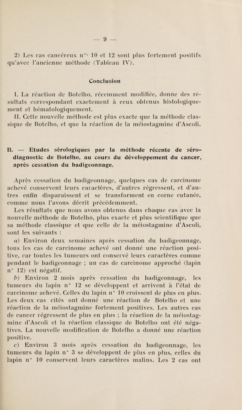 2) Les cas cancéreux n°s 10 et 12 sont plus fortement positifs qu’avec l’ancienne méthode (Tableau IV). Conclusion I. La réaction de Botelho, récemment modifiée, donne des ré¬ sultats correspondant exactement à ceux obtenus histologique¬ ment et hématologiquement. IL Cette nouvelle méthode est plus exacte que la méthode clas¬ sique de Botelho, et que la réaction de la méiostagmine d’Ascoli. B, — Etudes sérologiques par la méthode récente de séro¬ diagnostic de Botelho, au cours du développement du cancer, après cessation du badigeonnage. Après cessation du badigeonnage, quelques cas de carcinome achevé conservent leurs caractères, d’autres régressent, et d’au¬ tres enfin disparaissent et se transforment en corne cutanée, comme nous l’avons décrit précédemment. Les résultats que nous avons obtenus dans chaque cas avec la nouvelle méthode de Botelho, plus exacte et plus scientifique que sa méthode classique et que celle de la méiostagmine d’Ascoli, sont les suivants : a) Environ deux semaines après cessation du badigeonnage, tous les cas de carcinome achevé ont donné une réaction posi¬ tive, car toutes les tumeurs ont conservé leurs caractères comme pendant le badigeonnage ; un cas de carcinome approché (lapin n° 12) est négatif. b) Environ 2 mois après cessation du badigeonnage, les tumeurs du lapin n° 12 se développent et arrivent à l’état de carcinome achevé. Celles du lapin n° 10 croissent de plus en plus. Les deux cas cités ont donné une réaction de Botelho et une réaction de la méiostagmine fortement positives. Les autres cas de cancer régressent de plus en plus ; la réaction de la méiostag¬ mine d’Ascoli et la réaction classique de Botelho ont été néga¬ tives. La nouvelle modification de Botelho a donné une réaction positive. c) Environ 3 mois après cessation du badigeonnage, les tumeurs du lapin n° 3 se développent de plus en plus, celles du lapin n° 10 conservent leurs caractères malins. Les 2 cas ont