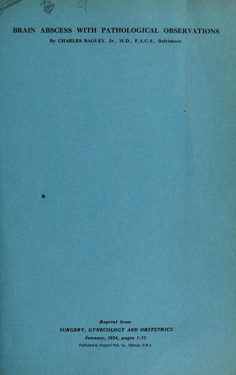 BRAIN ABSCESS WITH PATHOLOGICAL OBSERVATIONS By CHARLES BAGLEY, Jr., M.D., F.A.C.S., Baltimore Reprint from SURGERY, GYNECOLOGY AND OBSTETRICS January, 1924, pages 1-13 Published by Surgical Pub. Co., Chicago, U-S.A.