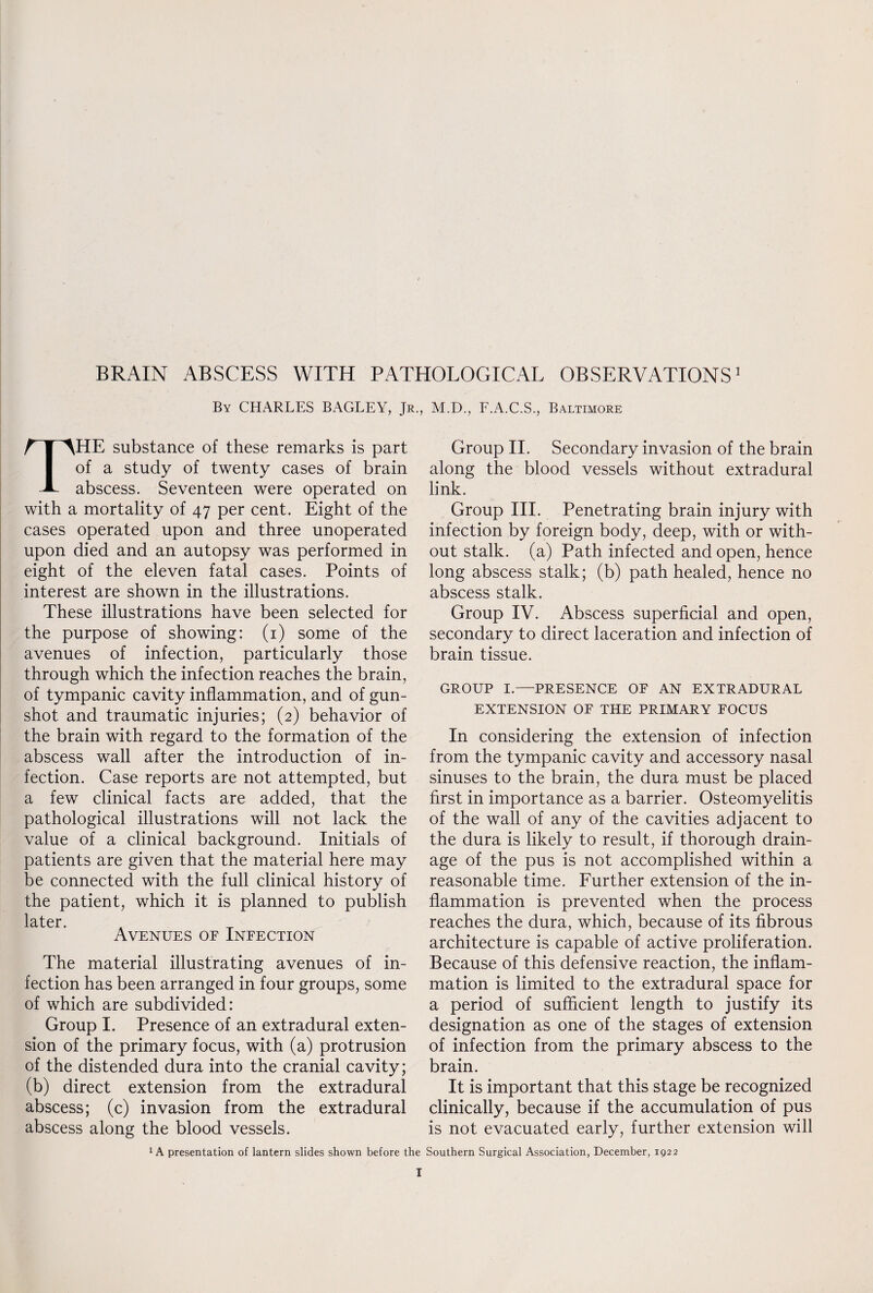 By CHARLES BAGLEY, Jr., M.D., F.A.C.S., Baltimore THE substance of these remarks is part of a study of twenty cases of brain abscess. Seventeen were operated on with a mortality of 47 per cent. Eight of the cases operated upon and three unoperated upon died and an autopsy was performed in eight of the eleven fatal cases. Points of interest are shown in the illustrations. These illustrations have been selected for the purpose of showing: (1) some of the avenues of infection, particularly those through which the infection reaches the brain, of tympanic cavity inflammation, and of gun¬ shot and traumatic injuries; (2) behavior of the brain with regard to the formation of the abscess wall after the introduction of in¬ fection. Case reports are not attempted, but a few clinical facts are added, that the pathological illustrations will not lack the value of a clinical background. Initials of patients are given that the material here may be connected with the full clinical history of the patient, which it is planned to publish later Avenues of Infection The material illustrating avenues of in¬ fection has been arranged in four groups, some of which are subdivided: Group I. Presence of an extradural exten¬ sion of the primary focus, with (a) protrusion of the distended dura into the cranial cavity; (b) direct extension from the extradural abscess; (c) invasion from the extradural abscess along the blood vessels. Group II. Secondary invasion of the brain along the blood vessels without extradural link. Group III. Penetrating brain injury with infection by foreign body, deep, with or with¬ out stalk, (a) Path infected and open, hence long abscess stalk; (b) path healed, hence no abscess stalk. Group IV. Abscess superficial and open, secondary to direct laceration and infection of brain tissue. GROUP I.—PRESENCE OF AN EXTRADURAL EXTENSION OF THE PRIMARY FOCUS In considering the extension of infection from the tympanic cavity and accessory nasal sinuses to the brain, the dura must be placed first in importance as a barrier. Osteomyelitis of the wall of any of the cavities adjacent to the dura is likely to result, if thorough drain¬ age of the pus is not accomplished within a reasonable time. Further extension of the in¬ flammation is prevented when the process reaches the dura, which, because of its fibrous architecture is capable of active proliferation. Because of this defensive reaction, the inflam¬ mation is limited to the extradural space for a period of sufficient length to justify its designation as one of the stages of extension of infection from the primary abscess to the brain. It is important that this stage be recognized clinically, because if the accumulation of pus is not evacuated early, further extension will A presentation of lantern slides shown before the Southern Surgical Association, December, 1922