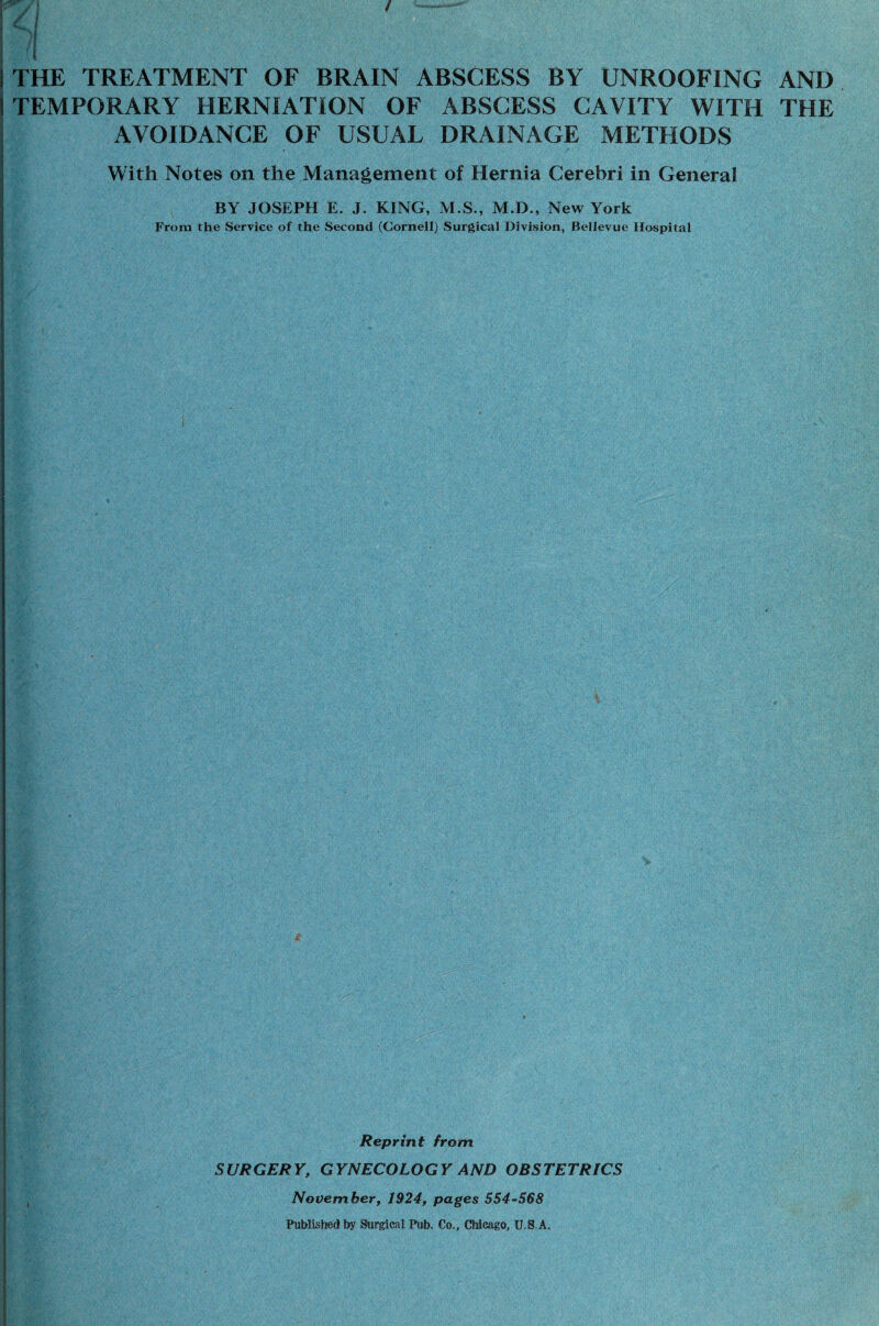 TEMPORARY HERNIATION OF ABSCESS CAVITY WITH THE AVOIDANCE OF USUAL DRAINAGE METHODS With Notes on the Management of Hernia Cerebri in General I BY JOSEPH E. J. KING, M.S., M.D., New York From the Service of the Second (Cornell) Surgical Division, Bellevue Hospital Reprint from SURGERY, GYNECOLOGY AND OBSTETRICS November, 1924, pages 554-568 Published by Surgical Pub. Co., Chicago, U.S.A. I