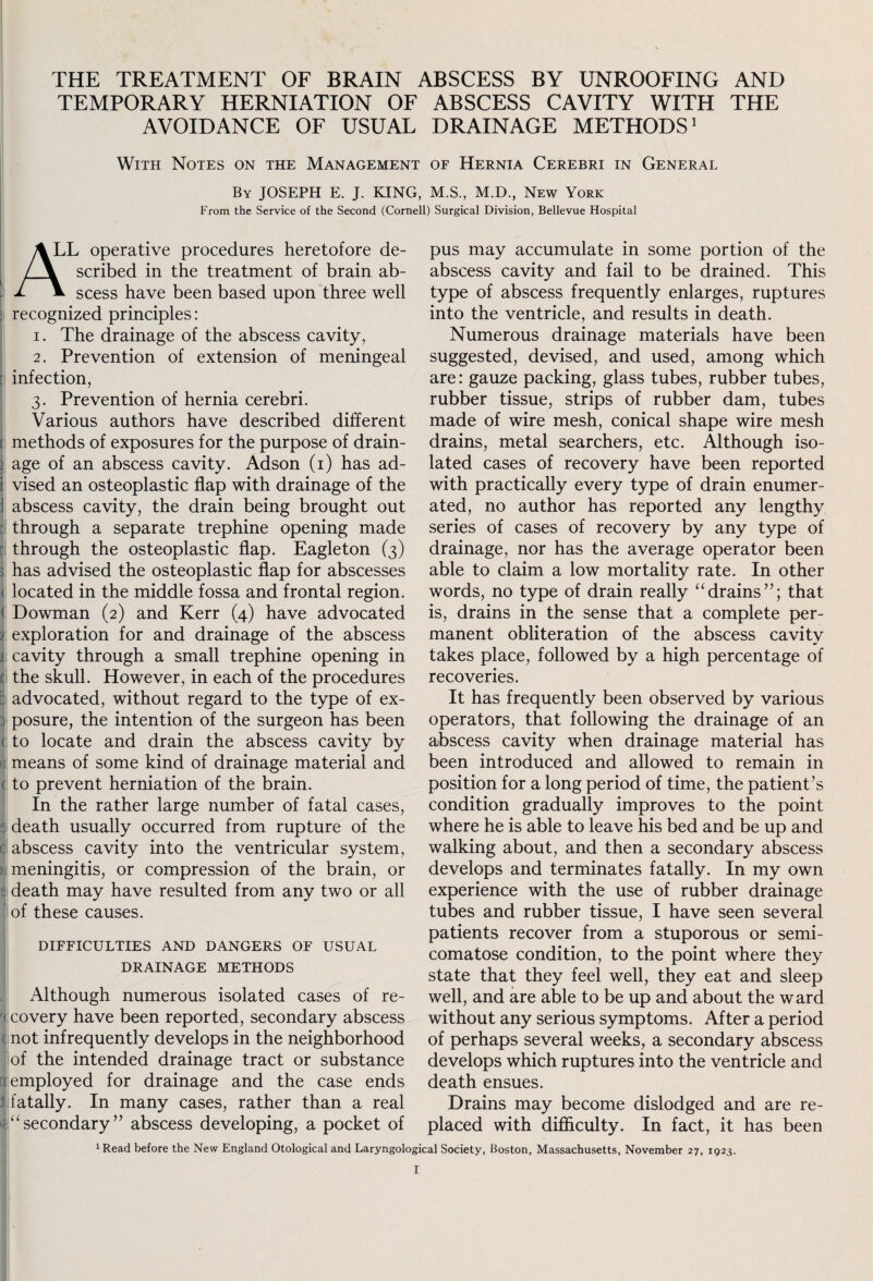 TEMPORARY HERNIATION OF ABSCESS CAVITY WITH THE AVOIDANCE OF USUAL DRAINAGE METHODS1 With Notes on the Management of Hernia Cerebri in General By JOSEPH E. J. KING, M.S., M.D., New York From the Service of the Second (Cornell) Surgical Division, Bellevue Hospital A LL operative procedures heretofore de- \ scribed in the treatment of brain ab- 1 V scess have been based upon three well recognized principles: 1. The drainage of the abscess cavity, 2. Prevention of extension of meningeal infection, 3. Prevention of hernia cerebri. Various authors have described different methods of exposures for the purpose of drain- i age of an abscess cavity. Adson (1) has ad¬ vised an osteoplastic flap with drainage of the ! abscess cavity, the drain being brought out through a separate trephine opening made through the osteoplastic flap. Eagle ton (3) . has advised the osteoplastic flap for abscesses < located in the middle fossa and frontal region, s Dowman (2) and Kerr (4) have advocated j exploration for and drainage of the abscess f cavity through a small trephine opening in the skull. However, in each of the procedures advocated, without regard to the type of ex- j posure, the intention of the surgeon has been ( to locate and drain the abscess cavity by j means of some kind of drainage material and to prevent herniation of the brain. In the rather large number of fatal cases, ; death usually occurred from rupture of the : abscess cavity into the ventricular system, meningitis, or compression of the brain, or s death may have resulted from any two or all of these causes. DIFFICULTIES AND DANGERS OF USUAL DRAINAGE METHODS Although numerous isolated cases of re- r< covery have been reported, secondary abscess not infrequently develops in the neighborhood of the intended drainage tract or substance i employed for drainage and the case ends fatally. In many cases, rather than a real secondary” abscess developing, a pocket of pus may accumulate in some portion of the abscess cavity and fail to be drained. This type of abscess frequently enlarges, ruptures into the ventricle, and results in death. Numerous drainage materials have been suggested, devised, and used, among which are: gauze packing, glass tubes, rubber tubes, rubber tissue, strips of rubber dam, tubes made of wire mesh, conical shape wire mesh drains, metal searchers, etc. Although iso¬ lated cases of recovery have been reported with practically every type of drain enumer¬ ated, no author has reported any lengthy series of cases of recovery by any type of drainage, nor has the average operator been able to claim a low mortality rate. In other words, no type of drain really “drains”; that is, drains in the sense that a complete per¬ manent obliteration of the abscess cavity takes place, followed by a high percentage of recoveries. It has frequently been observed by various operators, that following the drainage of an abscess cavity when drainage material has been introduced and allowed to remain in position for a long period of time, the patient’s condition gradually improves to the point where he is able to leave his bed and be up and walking about, and then a secondary abscess develops and terminates fatally. In my own experience with the use of rubber drainage tubes and rubber tissue, I have seen several patients recover from a stuporous or semi- comatose condition, to the point where they state that they feel well, they eat and sleep well, and are able to be up and about the ward without any serious symptoms. After a period of perhaps several weeks, a secondary abscess develops which ruptures into the ventricle and death ensues. Drains may become dislodged and are re¬ placed with difficulty. In fact, it has been 1 Read before the New England Otological and Laryngological Society, Boston, Massachusetts, November 27, 1923.