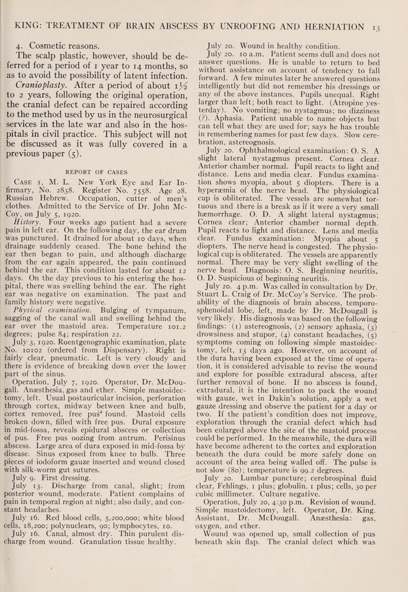 4. Cosmetic reasons. The scalp plastic, however, should be de¬ ferred for a period of 1 year to 14 months, so as to avoid the possibility of latent infection. Cranioplasty. After a period of about ijd> to 2 years, following the original operation, the cranial defect can be repaired according to the method used by us in the neurosurgical services in the late war and also in the hos¬ pitals in civil practice. This subject will not be discussed as it was fully covered in a previous paper (5). REPORT OF CASES Case i, M. L. New York Eye and Ear In¬ firmary, No. 2838. Register No. 7558. Age 28. Russian Hebrew. Occupation, cutter of men’s clothes. Admitted to the Service of Dr. John Mc¬ Coy, on July 5, 1920. History. Four weeks ago patient had a severe pain in left ear. On the following day, the ear drum was punctured. It drained for about 10 days, when drainage suddenly ceased. The bone behind the ear then began to pain, and although discharge from the ear again appeared, the pain continued behind the ear. This condition lasted for about 12 days. On the day previous to his entering the hos¬ pital, there was swelling behind the ear. The right ear was negative on examination. The past and family history were negative. Physical examination. Bulging of tympanum, sagging of the canal wall and swelling behind the ear over the mastoid area. Temperature 101.2 degrees; pulse 84; respiration 22. July 3, 1920. Roentgenographic examination, plate No. 10102 (ordered from Dispensary). Right is fairly clear, pneumatic. Left is very cloudy and there is evidence of breaking down over the lower part of the sinus. Operation, July 7, 1920. Operator, Dr. McDou- gall. Anaesthesia, gas and ether. Simple mastoidec¬ tomy, left. Usual postauricular incision, perforation through cortex, midway between knee and bulb, cortex removed, free pusJ found. Mastoid cells broken down, filled with free pus. Dural exposure in mid-fossa, reveals epidural abscess or collection of pus. Free pus oozing from antrum. Perisinus abscess. Large area of dura exposed in mid-fossa by disease. Sinus exposed from knee to bulb. Three pieces of iodoform gauze inserted and wound closed with silk-worm gut sutures. July 9. First dressing. July 13. Discharge from canal, slight; from posterior wound, moderate. Patient complains of pain in temporal region at night; also daily, and con¬ stant headaches. July 16. Red blood cells, 5,200,000; white blood cells, 18,200; polynuclears, 90; lymphocytes, 10. July 16. Canal, almost dry. Thin purulent dis¬ charge from wound. Granulation tissue healthy. July 20. Wound in healthy condition. July 20. 10 a.m. Patient seems dull and does not answer questions. He is unable to return to bed without assistance on account of tendency to fall forward. A few minutes later he answered questions intelligently but did not remember his dressings or any of the above instances. Pupils unequal. Right larger than left; both react to light. (Atropine yes¬ terday). No vomiting; no nystagmus; no dizziness (?). Aphasia. Patient unable to name objects but can tell what they are used for; says he has trouble in remembering names for past few days. Slow cere¬ bration, astereognosis. July 20. Ophthalmological examination: O. S. A slight lateral nystagmus present. Cornea clear. Anterior chamber normal. Pupil reacts to light and distance. Lens and media clear. Fundus examina¬ tion shows myopia, about 5 diopters. There is a hyperaemia of the nerve head. The physiological cup is obliterated. The vessels are somewhat tor¬ tuous and there is a break as if it were a very small haemorrhage. O. D. A slight lateral nystagmus; Cornea clear; Anterior chamber normal depth. Pupil reacts to light and distance. Lens and media clear. Fundus examination: Myopia about 5 diopters. The nerve head is congested. The physio¬ logical cup is obliterated. The vessels are apparently normal. There may be very slight swelling of the nerve head. Diagnosis: 0. S. Beginning: neuritis. O. D. Suspicious of beginning neuritis. July 20. 4 p.m. Was called in consultation by Dr. Stuart L. Craig of Dr. McCoy’s Service. The prob¬ ability of the diagnosis of brain abscess, temporo- sphenoidal lobe, left, made by Dr. McDougall is very likely. His diagnosis was based on the following findings: (1) astereognosis, (2) sensory aphasia, (3) drowsiness and stupor, (4) constant headaches, (5) symptoms coming on following simple mastoidec¬ tomy, left, 13 days ago. However, on account of the dura having been exposed at the time of opera¬ tion, it is considered advisable to revise the wound and explore for possible extradural abscess, after further removal of bone. If no abscess is found, extradural, it is the intention to pack the wound with gauze, wet in Dakin’s solution, apply a wet gauze dressing and observe the patient for a day or two. If the patient’s condition does not improve, exploration through the cranial defect which had been enlarged above the site of the mastoid process could be performed. In the meanwhile, the dura will have become adherent to the cortex and exploration beneath the dura could be more safely done on account of the area being walled off. The pulse is not slow (80); temperature is 99.2 degrees. July 20. Lumbar puncture; cerebrospinal fluid clear, Fehlings, 1 plus; globulin. 1 plus; cells, 30 per cubic millimeter. Culture negative. Operation, July 20, 4:30 p.m. Revision of wound. Simple mastoidectomy, left. Operator, Dr. King. Assistant, Dr. McDougall. Anaesthesia: gas, oxygen, and ether. Wound was opened up, small collection of pus beneath skin flap. The cranial defect which was