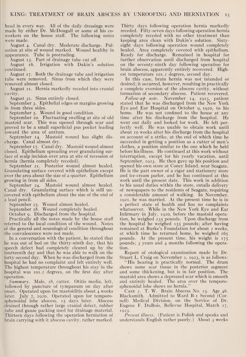 head in every way. All of the daily dressings were made by either Dr. McDougall or some of his co¬ workers on the house staff. The following notes were made. August 4. Canal dry. Moderate discharge. Pul¬ sation at site of wound marked. Wound healthy in appearance. Tube is protruding. August 15. Part of drainage tube cut off. August 16. Irrigation with Dakin’s solution continued. August 17. Both the drainage tube and irrigation tube were removed. Sinus from which they were removed almost closed. August 21. Hernia markedly receded into cranial cavity. August 31. Sinus entirely closed. September 3. Epithelial edges or margins growing in from three sides. September 5. Wound in good condition. September 10. Fluctuating swelling at site of old mastoid scar. This was opened through scar and proved to be a small superficial pus pocket leading toward the area of antrum. September 14. Mastoid wound has slight dis¬ charge. Canal almost dry. September 17. Canal dry. Mastoid wound almost closed. Epithelium spreading over granulating sur¬ face of scalp incision over area at site of recession of hernia (hernia completely receded). September 21. Posterior wound almost healed. Granulating surface covered with epithelium except over the area about the size of a quarter. Epithelium growing in from all sides. September 24. Mastoid wound almost healed. Canal dry. Granulating surface which is still un¬ covered with epithelium about the size of the end of a lead pencil. September 25. Wound almost healed. September 28. Wound completely healed. October 9. Discharged from the hospital. Practically all the notes made by the house staff referred to the local condition of the wound. Notes of the general and neurological condition throughout the convalescence were not made. In a conversation with the patient, he stated that he was out of bed on the thirty-ninth day, that his speech defect had completely cleared up by the fourteenth day and that he was able to walk on the forty-second day. When he was discharged from the hospital he had no complaint and felt entirely well. The highest temperature throughout his stay in the hospital was 101.2 degrees, on the first day after operation. Summary. Male, 28, cutter. Otitis media, left, followed by puncture of tympanum on day after onset. Operated upon for mastoiditis about 4 weeks later. July 7, 1920. Operated upon for temporo- sphenoidal lobe abscess, 15 days later. Abscess drained through rather large cranial defect, rubber tube and gauze packing used for drainage material. Thirteen days following the operation herniation of brain carrying with it abscess cavity, rather marked. Thirty days following operation hernia markedly receded. Fifty-seven days following operation hernia completely receded with no other treatment than keeping area clean with Dakin’s solution. Sixty- eight days following operation wound completely healed. Area completely covered with epithelium. Ready for discharge. Remained in hospital for further observation until discharged from hospital on the seventy-ninth day following operation for brain abscess, apparently entirely recovered. High¬ est temperature 101.2 degrees, second day. In this case, brain hernia was not intended or desired; it occurred, however, resulting in practically a complete eversion of the abscess cavity, without formation of secondary abscess. Patient recovered. Follow-up note. November 14, 1923, patient stated that he was discharged from the New York Eye and Ear Hospital on October 9, 1920, to his home. He was not confined to the house at any time after his discharge from the hospital. He went out daily and looked for work. He felt per¬ fectly well. He was unable to obtain work until about 10 weeks after his discharge from the hospital on account of a strike, at the end of which time he succeeded in getting a position as a cutter of men’s clothes, a position similar to the one which he held before his illness. He continued at this work without interruption, except for his yearly vacation, until September, 1923. He then gave up his position and opened his own store at Coney Island, near Seagate. He is the part owner of a cigar and stationery store and ice-cream parlor, and he has continued at this work until the present date. This work in addition to his usual duties within the store, entails delivery of newspapers to the residents of Seagate, requiring a considerable amount of walking. In November, 1921, he was married. At the present time he is in a perfect state of health and has no complaints whatsoever. While in the New York Eye and Ear Infirmary in July, 1920, before the mastoid opera¬ tion, he weighed 135 pounds. Upon discharge from the hospital he weighed 155 pounds; after having remained at Burke’s Foundation for about 2 weeks, at which time he returned home, he weighed 165 pounds. At the present time, his weight is 175 pounds; 3 years and 4 months following the opera¬ tion. Report of otological examination made by Dr. Stuart L. Craig on November 2, 1923, is as follows: “His hearing is practically normal. The drum shows some scar tissue in the posterior segment and some thickening, but is in fair position. The mastoid area shows a depressed scar which is smooth and entirely healed. The area over the temporo- sphenoidal lobe shows no hernia.” Case 2. T. W. Brain Abscess No. 15. Age 46. Blacksmith. Admitted to Ward B-i Second (Cor¬ nell) Medical Division, on the Service of Dr. Eugene F. DuBois, Bellevue Hospital, March 17, I923- Present illness. (Patient is Polish and speaks and understands English rather poorly.) About 3 weeks