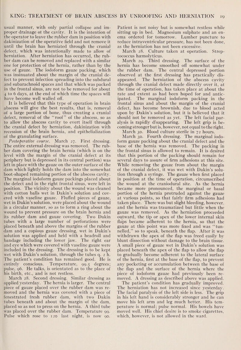 usual manner, with only partial collapse and im¬ proper drainage ol the cavity. It is the intention of the operator to leave the rubber dam in position with dakinization of the operative field and not remove it until the brain has herniated through the crania] defect, which was intentionally made to allow of herniation. After herniation has occurred, the rub¬ ber dam can be removed and replaced with a similar one for protection of the hernia, rather than by the use of gauze. The iodoform gauze packing, which was insinuated about the margin of the cranial de¬ fect to prevent infection spreading into the subdural and subarachnoid spaces and that which was packed in the frontal sinus, are not to be removed for about 4 to 6 days, at the end of which time the spaces will have become well walled off. It is believed that this type of operation in brain abscess will give the best results, that is, removal of a large portion of bone, thus creating a cranial defect, removal of the “roof” of the abscess, so as to allow the abscess cavity to evert itself through the cranial defect by herniation, dakinization with recession of the brain hernia, and epithelialization of the granulating surface. Postoperative course. March 27. First dressing. The entire external dressing was removed. The rub¬ ber dam covering the brain hernia (which is on the level with the margin of the cranial defect at its periphery but is depressed in its central portion) was left in place with the gauze on the outer surface of the dam which lightly holds the dam into the somewhat boot-shaped remaining portion of the abscess cavity. The marginal iodoform gauze packings placed about the defect and in the right frontal sinus, were left in position. The vicinity about the wound was cleaned with cotton balls wet in Dakin’s solution and cov¬ ered with vaseline gauze. Fluffed pieces of gauze, wet in Dakin’s solution, were placed about the wound in a circular manner, so as to form a ring about the wound to prevent pressure on the brain hernia and its rubber dam and gauze covering. Two Dakin tubes with a large number of perforations were placed beneath and above the margins of the rubber dam and a copious gauze dressing, wet in Dakin’s solution was applied and held with a headroll and bandage including the lower jaw. The right ear and eye which were covered with vaseline gauze were included in the dressing. The dressing is to be kept wet with Dakin’s solution, through the tubes q. 2 h. The patient’s condition has remained good. He is entirely conscious. Temperature, 99.5 degrees; pulse, 96. He talks, is orientated as to the place of his birth, etc., and is not restless. March 28. Second dressing. Similar dressing as applied yesterday. The hernia is larger. The central piece of gauze placed over the rubber dam was re¬ moved and the hernia was covered with a piece of fenestrated fresh rubber dam, with two Dakin tubes beneath and about the margin of the dam, placed so as not to press on the hernia. A third tube was placed over the rubber dam. Temperature 99. Pulse which rose to 120 last night, is now 90. Patient is not noisy but is somewhat restless while sitting up in bed. Magnesium sulphate and an en¬ ema ordered for tomorrow. Lumber puncture to reduce intraventricular pressure, has not been done, as the herniation has not been excessive. March 28. Culture taken at operation. Strep¬ tococcus haemolyticus. March 29. Third dressing. The surface of the hernia has become smoothed off somewhat under the rubber dam. The central depressed portion observed at the first dressing has practically dis¬ appeared. The herniation of the abscess cavity through the cranial defect made directly over it, at the time of operation, has taken place at about the rate and extent as had been hoped for and antic¬ ipated. The marginal iodoform packing in the frontal sinus and about the margin of the cranial defect, has become brownish, due to blood acted upon by Dakin’s solution, but it is believed that it should not be removed as yet. The left facial par¬ alysis is rapidly disappearing. The left grip is be¬ coming stronger but is, however, not equal to the right. March 30. Blood culture sterile in 72 hours. March 30. Fourth dressing. The marginal iodo¬ form gauze packing about the cranial defect and the base of the hernia was removed. The packing in the frontal sinus is allowed to remain. It is desired that this portion of the packing should remain for several days to assure of firm adhesions at this site. While removing the gauze from about the margin of the cranial defect, it was wet with Dakin’s solu¬ tion through a syringe. The gauze when first placed in position at the time of operation, circumscribed the wound at the craniodural site. As the hernia became more pronounced, the marginal or basal portion of the hernia protruded against the gauze at various points, so that fairly firm adhesions had taken place. There was but slight bleeding, however, and the hernia was traumatized but little when the gauze was removed. As the herniation proceeded outward, the tip or apex of the lower internal skin flaps became adherent to the hernia, so that the gauze at this point was more fixed and was “tun¬ nelled,” so to speak, beneath the flap. After it was withdrawn the apex of the flap was freed easily by blunt dissection without damage to the brain tissue. A small piece of gauze wet in Dakin’s solution was placed beneath the apex of the flap to allow the flap to gradually become adherent to the lateral surface of the hernia, first at the base of the flap, to prevent any pocketing or accumulation between the base of the flap and the surface of the hernia where the piece of iodoform gauze had previously been re¬ moved. A dressing as described above was applied. The patient’s condition has gradually improved. The herniation has not increased since yesterday. The facial paralysis of the left side is less. The grip in his left hand is considerably stronger and he can move his left arm and leg much better. His tem¬ perature is normal; pulse normal. His bowels have moved well. His chief desire is to smoke cigarettes, which, however, is not allowed in the ward.