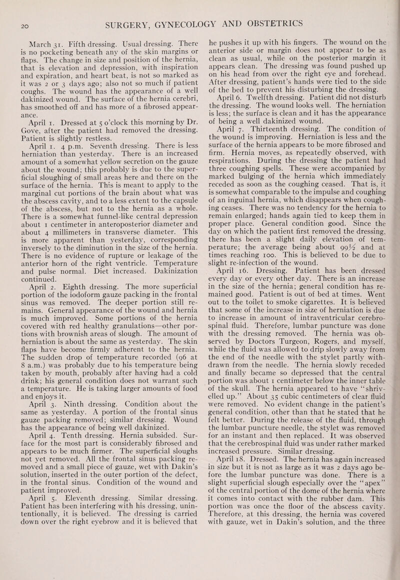 March 31. Fifth dressing. Usual dressing. There is no pocketing beneath any of the skin margins or flaps. The change in size and position of the hernia, that is elevation and depression, with inspiration and expiration, and heart beat, is not so marked as it was 2 or 3 days ago; also not so much if patient coughs. The wound has the appearance of a well dakinized wound. The surface of the hernia cerebri, has smoothed off and has more of a fibrosed appear¬ ance. April 1. Dressed at 5 o’clock this morning by Dr. Gove, after the patient had removed the dressing. Patient is slightly restless. April 1. 4 p.m. Seventh dressing. There is less herniation than yesterday. There is an increased amount of a somewhat yellow secretion on the gauze about the wound; this probably is due to the super¬ ficial sloughing of small areas here and there on the surface of the hernia. This is meant to apply to the marginal cut portions of the brain about what was the abscess cavity, and to a less extent to the capsule of the abscess, but not to the hernia as a whole. There is a somewhat funnel-like central depression about 1 centimeter in anteroposterior diameter and about 4 millimeters in transverse diameter. This is more apparent than yesterday, corresponding inversely to the diminution in the size of the hernia. There is no evidence of rupture or leakage of the anterior horn of the right ventricle. Temperature and pulse normal. Diet increased. Dakinization continued. April 2. Eighth dressing. The more superficial portion of the iodoform gauze packing in the frontal sinus was removed. The deeper portion still re¬ mains. General appearance of the wound and hernia is much improved. Some portions of the hernia covered with red healthy granulations—other por¬ tions with brownish areas of slough. The amount of herniation is about the same as yesterday. The skin flaps have become firmly adherent to the hernia. The sudden drop of temperature recorded (96 at 8 a.m.) was probably due to his temperature being taken by mouth, probably after having had a cold drink; his general condition does not warrant such a temperature. He is taking larger amounts of food and enjoys it. April 3. Ninth dressing. Condition about the same as yesterday. A portion of the frontal sinus gauze packing removed; similar dressing. Wound has the appearance of being well dakinized. April 4. Tenth dressing. Hernia subsided. Sur¬ face for the most part is considerably fibrosed and appears to be much firmer. The superficial sloughs not yet removed. All the frontal sinus packing re¬ moved and a small piece of gauze, wet with Dakin’s solution, inserted in the outer portion of the defect, in the frontal sinus. Condition of the wound and patient improved. April 5. Eleventh dressing. Similar dressing. Patient has been interfering with his dressing, unin¬ tentionally, it is believed. The dressing is carried down over the right eyebrow and it is believed that he pushes it up with his fingers. The wound on the anterior side or margin does not appear to be as clean as usual, while on the posterior margin it appears clean. The dressing was found pushed up on his head from over the right eye and forehead. After dressing, patient’s hands were tied to the side of the bed to prevent his disturbing the dressing. April 6. Twelfth dressing. Patient did not disturb the dressing. The wound looks well. The herniation is less; the surface is clean and it has the appearance of being a well dakinized wound. April 7. Thirteenth dressing. The condition of the wound is improving. Herniation is less and the surface of the hernia appears to be more fibrosed and firm. Hernia moves, as repeatedly observed, with respirations. During the dressing the patient had three coughing spells. These were accompanied by marked bulging of the hernia which immediately receded as soon as the coughing ceased. That is, it is somewhat comparable to the impulse and coughing of an inguinal hernia, which disappears when cough¬ ing ceases. There was no tendency for the hernia to remain enlarged; hands again tied to keep them in proper place. General condition good. Since the day on which the patient first removed the dressing, there has been a slight daily elevation of tem¬ perature; the average being about 99jG and at times reaching 100. This is believed to be due to slight re-infection of the wound. April 16. Dressing. Patient has been dressed every day or every other day. There is an increase in the size of the hernia; general condition has re¬ mained good. Patient is out of bed at times. Went out to the toilet to smoke cigarettes. It is believed that some of the increase in size of herniation is due to increase in amount of intraventricular cerebro¬ spinal fluid. Therefore, lumbar puncture was done with the dressing removed. The hernia was ob¬ served by Doctors Turgeon, Rogers, and myself, while the fluid was allowed to drip slowly away from the end of the needle with the stylet partly with¬ drawn from the needle. The hernia slowly receded and finally became so depressed that the central portion was about 1 centimeter below the inner table of the skull. The hernia appeared to have “shriv¬ elled up.” About 35 cubic centimeters of clear fluid were removed. No evident change in the patient’s general condition, other than that he stated that he felt better. During the release of the fluid, through the lumbar puncture needle, the stylet was removed for an instant and then replaced. It was observed that the cerebrospinal fluid was under rather marked increased pressure. Similar dressing. April 18. Dressed. The hernia has again increased in size but it is not as large as it was 2 days ago be¬ fore the lumbar puncture was done. There is a slight superficial slough especially over the “apex” of the central portion of the dome of the hernia where it comes into contact with the rubber dam. This portion was once the floor of the abscess cavity. Therefore, at this dressing, the hernia was covered with gauze, wet in Dakin’s solution, and the three