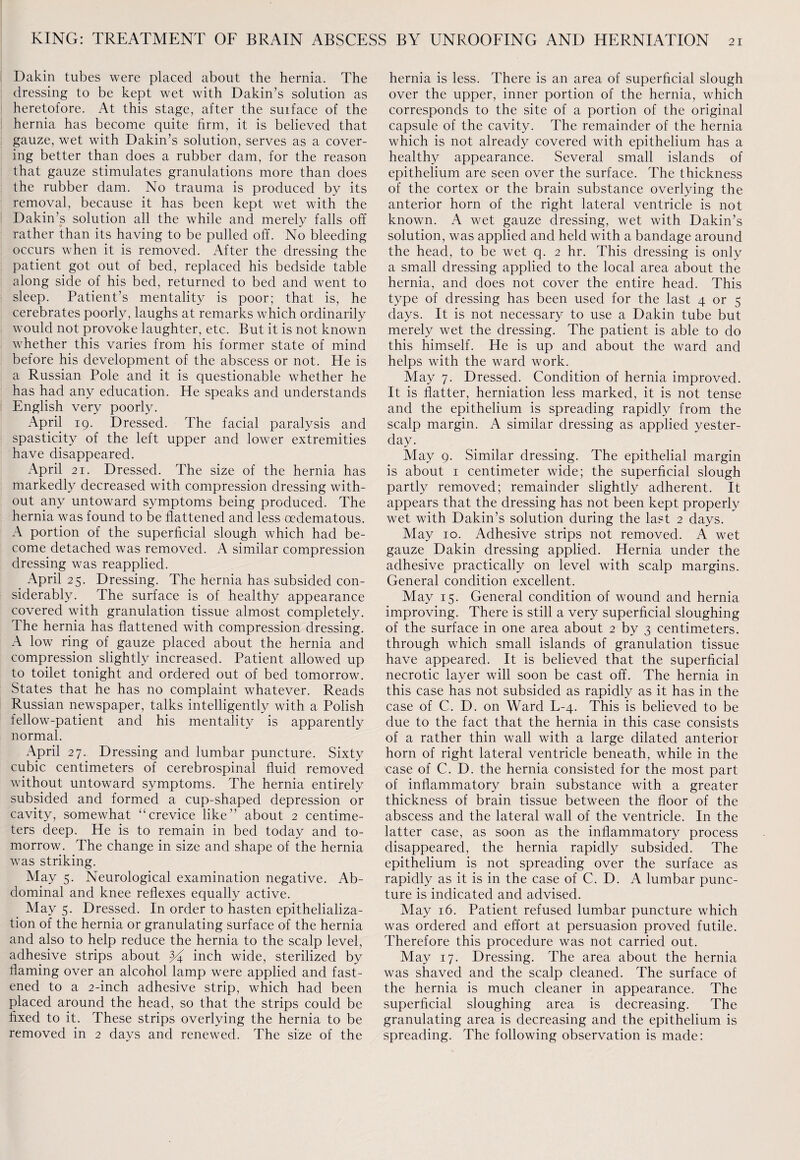 Dakin tubes were placed about the hernia. The dressing to be kept wet with Dakin’s solution as heretofore. At this stage, after the surface of the hernia has become quite firm, it is believed that gauze, wet with Dakin’s solution, serves as a cover¬ ing better than does a rubber dam, for the reason that gauze stimulates granulations more than does the rubber dam. No trauma is produced by its removal, because it has been kept wet with the Dakin’s solution all the while and merely falls off rather than its having to be pulled off. No bleeding occurs when it is removed. After the dressing the patient got out of bed, replaced his bedside table along side of his bed, returned to bed and went to sleep. Patient’s mentality is poor; that is, he cerebrates poorly, laughs at remarks which ordinarily would not provoke laughter, etc. But it is not known whether this varies from his former state of mind before his development of the abscess or not. He is a Russian Pole and it is questionable whether he has had any education. He speaks and understands English very poorly. April 19. Dressed. The facial paralysis and spasticity of the left upper and lower extremities have disappeared. April 21. Dressed. The size of the hernia has markedly decreased with compression dressing with¬ out any untoward symptoms being produced. The hernia was found to be flattened and less oedematous. A portion of the superficial slough which had be¬ come detached was removed. A similar compression dressing was reapplied. April 25. Dressing. The hernia has subsided con¬ siderably. The surface is of healthy appearance covered with granulation tissue almost completely. The hernia has flattened with compression dressing. A low ring of gauze placed about the hernia and compression slightly increased. Patient allowed up to toilet tonight and ordered out of bed tomorrow. States that he has no complaint whatever. Reads Russian newspaper, talks intelligently with a Polish fellow-patient and his mentality is apparently normal. April 27. Dressing and lumbar puncture. Sixty cubic centimeters of cerebrospinal fluid removed without untoward symptoms. The hernia entirely subsided and formed a cup-shaped depression or cavity, somewhat “crevice like” about 2 centime¬ ters deep. He is to remain in bed today and to¬ morrow. The change in size and shape of the hernia was striking. May 5. Neurological examination negative. Ab¬ dominal and knee reflexes equally active. May 5. Dressed. In order to hasten epithelializa- tion of the hernia or granulating surface of the hernia and also to help reduce the hernia to the scalp level, adhesive strips about % inch wide, sterilized by flaming over an alcohol lamp were applied and fast¬ ened to a 2-inch adhesive strip, which had been placed around the head, so that the strips could be fixed to it. These strips overlying the hernia to be removed in 2 days and renewed. The size of the hernia is less. There is an area of superficial slough over the upper, inner portion of the hernia, which corresponds to the site of a portion of the original capsule of the cavity. The remainder of the hernia which is not already covered with epithelium has a healthy appearance. Several small islands of epithelium are seen over the surface. The thickness of the cortex or the brain substance overlying the anterior horn of the right lateral ventricle is not known. A wet gauze dressing, wet with Dakin’s solution, was applied and held with a bandage around the head, to be wet q. 2 hr. This dressing is only a small dressing applied to the local area about the hernia, and does not cover the entire head. This type of dressing has been used for the last 4 or 5 days. It is not necessary to use a Dakin tube but merely wet the dressing. The patient is able to do this himself. He is up and about the ward and helps with the ward work. May 7. Dressed. Condition of hernia improved. It is flatter, herniation less marked, it is not tense and the epithelium is spreading rapidly from the scalp margin. A similar dressing as applied yester¬ day. May 9. Similar dressing. The epithelial margin is about 1 centimeter wide; the superficial slough partly removed; remainder slightly adherent. It appears that the dressing has not been kept properly wet with Dakin’s solution during the last 2 days. May 10. Adhesive strips not removed. A wet gauze Dakin dressing applied. Hernia under the adhesive practically on level with scalp margins. General condition excellent. May 15. General condition of wound and hernia improving. There is still a very superficial sloughing of the surface in one area about 2 by 3 centimeters, through which small islands of granulation tissue have appeared. It is believed that the superficial necrotic layer will soon be cast off. The hernia in this case has not subsided as rapidly as it has in the case of C. D. on Ward L-4. This is believed to be due to the fact that the hernia in this case consists of a rather thin wall with a large dilated anterior horn of right lateral ventricle beneath, while in the case of C. D. the hernia consisted for the most part of inflammatory brain substance with a greater thickness of brain tissue between the floor of the abscess and the lateral wall of the ventricle. In the latter case, as soon as the inflammatory process disappeared, the hernia rapidly subsided. The epithelium is not spreading over the surface as rapidly as it is in the case of C. D. A lumbar punc¬ ture is indicated and advised. May 16. Patient refused lumbar puncture which was ordered and effort at persuasion proved futile. Therefore this procedure was not carried out. May 17. Dressing. The area about the hernia was shaved and the scalp cleaned. The surface of the hernia is much cleaner in appearance. The superficial sloughing area is decreasing. The granulating area is decreasing and the epithelium is spreading. The following observation is made: