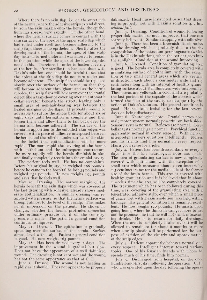 Where there is no skin flap, i.e. on the outer side of the hernia, where the adhesive strips extend direct¬ ly from the skin margin onto the hernia, the epithe¬ lium has spread very rapidly. On the other hand, where the hernial surface comes in contact with the skin surface of the apex of the upper scalp flap which had rolled under itself and become adherent to the scalp flap, there is no epithelium. Shortly after the development of the hernia, the apex of this scalp flap became turned under and was allowed to remain in this position, while the apex of the lower flap did not do this. Therefore, in order to hasten covering of the hernia, after sterilization has been done with Dakin’s solution, one should be careful to see that the apices of the skin flap do not turn under and become adherent. The scalp flap should be replaced slowly over the surface of the hernia, so that they will become adherent throughout and as the hernia recedes, the scalp flaps will be drawn over the cranial defect like a trap-door or covering over an automatic cellar elevator beneath the street, leaving only a small area of non-hair-bearing scar between the healed margins of the flaps. It probably would be advisable to suture the apices back for about six or eight days until herniation is complete and then loosen them and allow them to fall back over the hernia and become adherent. The surface of the hernia in apposition to the enfolded skin edges was covered with a piece of adhesive interposed between the hernia and the rolled in under-surface of the skin, in the belief that epithelialization will be more rapid. The more rapid the covering of the hernia with epithelium and the subsequent contracture, the more rapidly will the hernia diminish in size, and finally completely recede into the cranial cavity. The patient feels well. He has no complaints. Before his original injury, he weighed 166 pounds; before he came to the hospital he lost 34 pounds and weighed 132 pounds. He now weighs 153 pounds and says that he feels well. May 19. Dressing. The narrow margin of the hernia beneath the skin flaps which was covered at the last dressing with adhesive, already shows mod¬ erate epithelialization. A similar dressing was re¬ applied with pressure, so that the hernia surface was. brought almost to the level of the scalp. This makes no ill impression on the patient. He shows no changes, whether the hernia protrudes somewhat under ordinary pressure or, if on the contrary, pressure is made. The patient’s general condition continues to improve. May 21. Dressed. The epithelium is gradually spreading over the surface of the hernia. Surface almost level with scalp. Patient’s general condition is good. He now weighs 163 pounds. May 28. Has been dressed every 2 days. The improvement in the wound is gradual but slow. Does not have the appearance of a well dakinized wound. The dressing is not kept wet and the wound has not the same appearance as that of C. D. June 1. Dressed. The wound is not healing as rapidly as it should. Does not appear to be properly dakinized. Head nurse instructed to see that dress¬ ing is properly wet with Dakin’s solution q. 2 hr., without fail. June 3. Dressing. Condition of wound following proper dakinization so much improved that one can scarcely believe it. Similar strapping with adhesive. June 5. There has been a brownish discoloration on the dressing which is probably due to the de¬ composition of the potassium permanganate (which is in the Dakin solution), when the patient goes into the sunlight. Condition of the wound improving. June 6. Dressed. Condition of granulating area is good. The hernia area is completely covered with granulating surface of epithelium, with the excep¬ tion of two small central areas which are vertical in direction, each about 1 centimeter wide and 1.5 centimeters long with an interval of healthy granu¬ lating surface about 8 millimeters wide intervening. These areas are yellowish in color and are probably the last portion of the capsule of the abscess which formed the floor of the cavity to disappear by the action of Dakin’s solution. His general condition is good. He has been insisting for the last several days on being discharged. June 8. Neurological note. Cranial nerves nor¬ mal; motor system normal; powerful on both sides. Sensory system normal. Reflexes are normal. Cere¬ bellar tests normal; gait normal. Psychical function apparently normal in every respect. With help of interpreter answers questions intelligently. Nurses and his friends find him normal in every respect. Has a good sense for a joke. July 4. Patient has been dressed daily or every 2 days since the last neurological note was made. The area of granulating surface is now completely covered with epithelium, with the exception of a small area which measures about 2 centimeters by 1.5 centimeters nearer the median side of the former site of the brain hernia. This area is covered with healthy granulation and it is believed that in about 1 week’s time the area will be completely covered. The treatment which has been followed during this time, was: covering of the granulating area with a fenestrated adhesive strip, over which a small piece of gauze, wet with Dakin’s solution, was held with a bandage. His general condition has remained excel¬ lent. He now w;eighs 170 pounds. He insists upon going home, where he thinks he can get more to eat and he promises me that he will not drink intoxicat¬ ing drinks.' He is to return for daily dressings. When the area is completely healed over it will be allowed to remain so for about 6 months or more when a scalp plastic will be performed for the pur¬ pose of excision of the cicatrix and approximation of the scalp edges. July 4. Patient apparently behaves normally in every respect. Intelligent interest toward various topics. One of his Russian friends with whom he spends much of his time, finds him normal. July 5. Discharged from hospital, on the one- hundred-and-first day following the operation. C. D. who was operated upon the day following the opera-