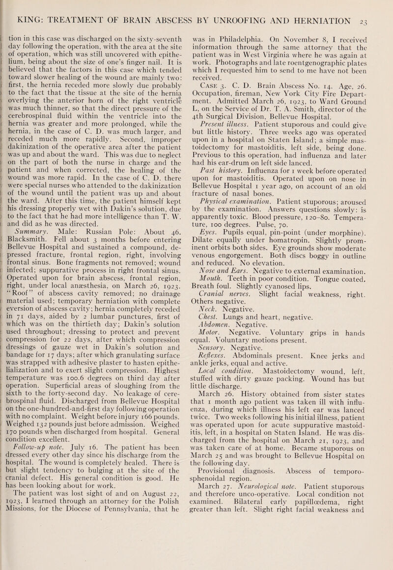 tion in this case was discharged on the sixty-seventh i day following the operation, with the area at the site of operation, which was still uncovered with epithe¬ lium, being about the size of one’s finger nail. It is believed that the factors in this case which tended toward slower healing of the wound are mainly two: first, the hernia receded more slowly due probably to the fact that the tissue at the site of the hernia overlying the anterior horn of the right ventricle was much thinner, so that the direct pressure of the cerebrospinal fluid within the ventricle into the hernia was greater and more prolonged, while the hernia, in the case of C. D. was much larger, and receded much more rapidly. Second, improper dakinization of the operative area after the patient was up and about the ward. This was due to neglect on the part of both the nurse in charge and the patient and when corrected, the healing of the wound was more rapid. In the case of C. D. there were special nurses who attended to the dakinization of the wound until the patient was up and about the ward. After this time, the patient himself kept his dressing properly wet with Dakin’s solution, due to the fact that he had more intelligence than T. W. and did as he was directed. Summary. Male: Russian Pole: About 46. Blacksmith. Fell about 3 months before entering Bellevue Hospital and sustained a compound, de¬ pressed fracture, frontal region, right, involving frontal sinus. Bone fragments not removed; wound infected; suppurative process in right frontal sinus. Operated upon for brain abscess, frontal region, right, under local anaesthesia, on March 26, 1923. “Roof” of abscess cavity removed; no drainage material used; temporary herniation with complete eversion of abscess cavity; hernia completely receded in 71 days, aided by 2 lumbar punctures, first of which was on the thirtieth day; Dakin’s solution used throughout; dressing to protect and prevent compression for 22 days, after which compression dressings of gauze wet in Dakin’s solution and bandage for 17 days; after which granulating surface was strapped with adhesive plaster to hasten epithe- lialization and to exert slight compression. Highest temperature was 100.6 degrees on third day after operation. Superficial areas of sloughing from the sixth to the forty-second day. No leakage of cere¬ brospinal fluid. Discharged from Bellevue Hospital on the one-hundred-and-first day following operation with no complaint. Weight before injury 166 pounds. Weighed 132 pounds just before admission. Weighed 170 pounds when discharged from hospital. General condition excellent. Follow-up note. July 16. The patient has been dressed every other day since his discharge from the hospital. The wound is completely healed. There is but slight tendency to bulging at the site of the cranial defect. His general condition is good. He has been looking about for work. The patient was lost sight of and on August 22, 1923, I learned through an attorney for the Polish Missions, for the Diocese of Pennsylvania, that he was in Philadelphia. On November 8, I received information through the same attorney that the patient was in West Virginia where he was again at work. Photographs and late roentgenographic plates which I requested him to send to me have not been received. Case 3. C. D. Brain Abscess No. 14. Age, 26. Occupation, fireman, New York City Fire Depart¬ ment. Admitted March 26, 1923, to Ward Ground L, on the Service of Dr. T. A. Smith, director of the 4th Surgical Division, Bellevue Hospital. Present illness. Patient stuporous and could give but little history. Three weeks ago was operated upon in a hospital on Staten Island; a simple mas¬ toidectomy for mastoiditis, left side, being done. Previous to this operation, had influenza and later had his ear-drum on left side lanced. Past history. Influenza for 1 week before operated upon for mastoiditis. Operated upon on nose in Bellevue Hospital 1 year ago, on account of an old fracture of nasal bones. Physical examination. Patient stuporous; aroused by the examination. Answers questions slowly: is apparently toxic. Blood pressure, 120-80. Tempera¬ ture, 100 degrees. Pulse, 70. Eyes. Pupils equal, pin-point (under morphine). Dilate equally under homatropin. Slightly prom¬ inent orbits both sides. Eye grounds show moderate venous engorgement. Both discs boggy in outline and reduced. No elevation. Nose and Ears. Negative to external examination. Mouth. Teeth in poor condition. Tongue coated. Breath foul. Slightly cyanosed lips. Cranial nerves. Slight facial weakness, right. Others negative. Neck. Negative. Chest. Lungs and heart, negative. Abdomen. Negative. Motor. Negative. Voluntary grips in hands equal. Voluntary motions present. Sensory. Negative. Reflexes. Abdominals present. Knee jerks and ankle jerks, equal and active. Local condition. Mastoidectomy wound, left, stuffed with dirty gauze packing. Wound has but little discharge. March 26. History obtained from sister states that 1 month ago patient was taken ill with influ¬ enza, during which illness his left ear was lanced twice. Two weeks following his initial illness, patient was operated upon for acute suppurative mastoid¬ itis, left, in a hospital on Staten Island. He was dis¬ charged from the hospital on March 21, 1923, and was taken care of at home. Became stuporous on March 25 and was brought to Bellevue Hospital on the following day. Provisional diagnosis. Abscess of temporo- sphenoidal region. March 27. Neurological note. Patient stuporous and therefore unco-operative. Local condition not examined. Bilateral early papilloedema, right greater than left. Slight right facial weakness and