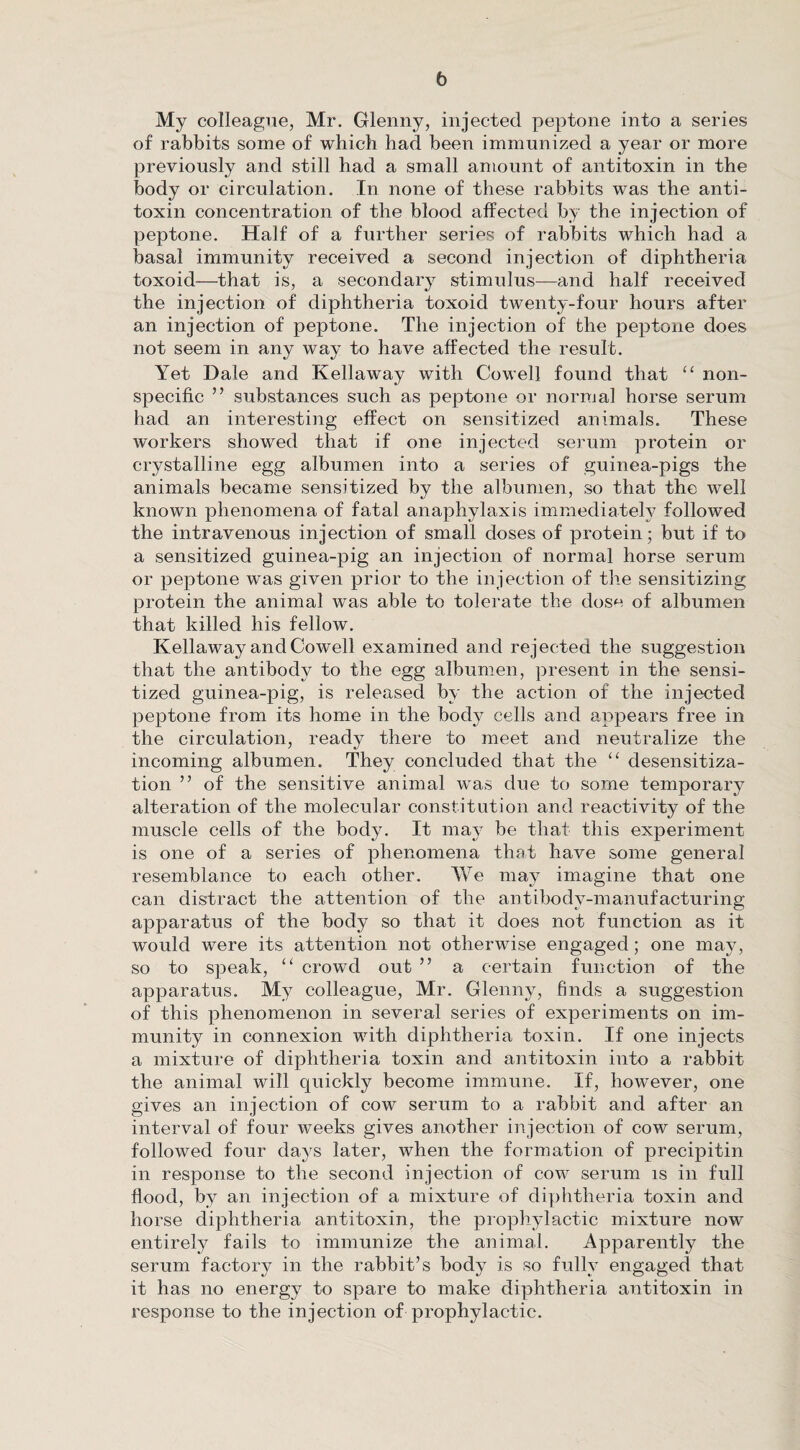 My colleague, Mr. Glenny, injected peptone into a series of rabbits some of which had been immunized a year or more previously and still had a small amount of antitoxin in the body or circulation. In none of these rabbits was the anti¬ toxin concentration of the blood affected by the injection of peptone. Half of a further series of rabbits which had a basal immunity received a second injection of diphtheria toxoid—that is, a secondary' stimulus—and half received the injection of diphtheria toxoid twenty-four hours after an injection of peptone. The injection of the peptone does not seem in any way to have affected the result. Yet Dale and Kellaway with Cowell found that “ non¬ specific ” substances such as peptone or normal horse serum had an interesting effect on sensitized animals. These workers showed that if one injected serum protein or crystalline egg albumen into a series of guinea-pigs the animals became sensitized by the albumen, so that the well known phenomena of fatal anaphylaxis immediately followed the intravenous injection of small doses of protein; but if to a sensitized guinea-pig an injection of normal horse serum or peptone was given prior to the injection of the sensitizing protein the animal was able to tolerate the dose of albumen that killed his fellow. Kellaway and Cowell examined and rejected the suggestion that the antibody to the egg albumen, present in the sensi¬ tized guinea-pig, is released by the action of the injected peptone from its home in the body cells and appears free in the circulation, ready there to meet and neutralize the incoming albumen. They concluded that the “ desensitiza¬ tion ” of the sensitive animal was due to some temporary alteration of the molecular constitution and reactivity of the muscle cells of the body. It may be that this experiment is one of a series of phenomena that have some general resemblance to each other. We may imagine that one can distract the attention of the antibody-manufacturing apparatus of the body so that it does not function as it would were its attention not otherwise engaged; one may, so to speak, “ crowd out ” a certain function of the apparatus. My colleague, Mr. Glenny, finds a suggestion of this phenomenon in several series of experiments on im¬ munity in connexion with diphtheria toxin. If one injects a mixture of diphtheria toxin and antitoxin into a rabbit the animal will quickly become immune. If, however, one gives an injection of cow serum to a rabbit and after an interval of four weeks gives another injection of cow serum, followed four days later, when the formation of precipitin in response to the second injection of cow serum is in full flood, by an injection of a mixture of diphtheria toxin and horse diphtheria antitoxin, the prophylactic mixture now entirely fails to immunize the animal. Apparently the serum factory in the rabbit’s body is so fully engaged that it has no energy to spare to make diphtheria antitoxin in response to the injection of prophylactic.