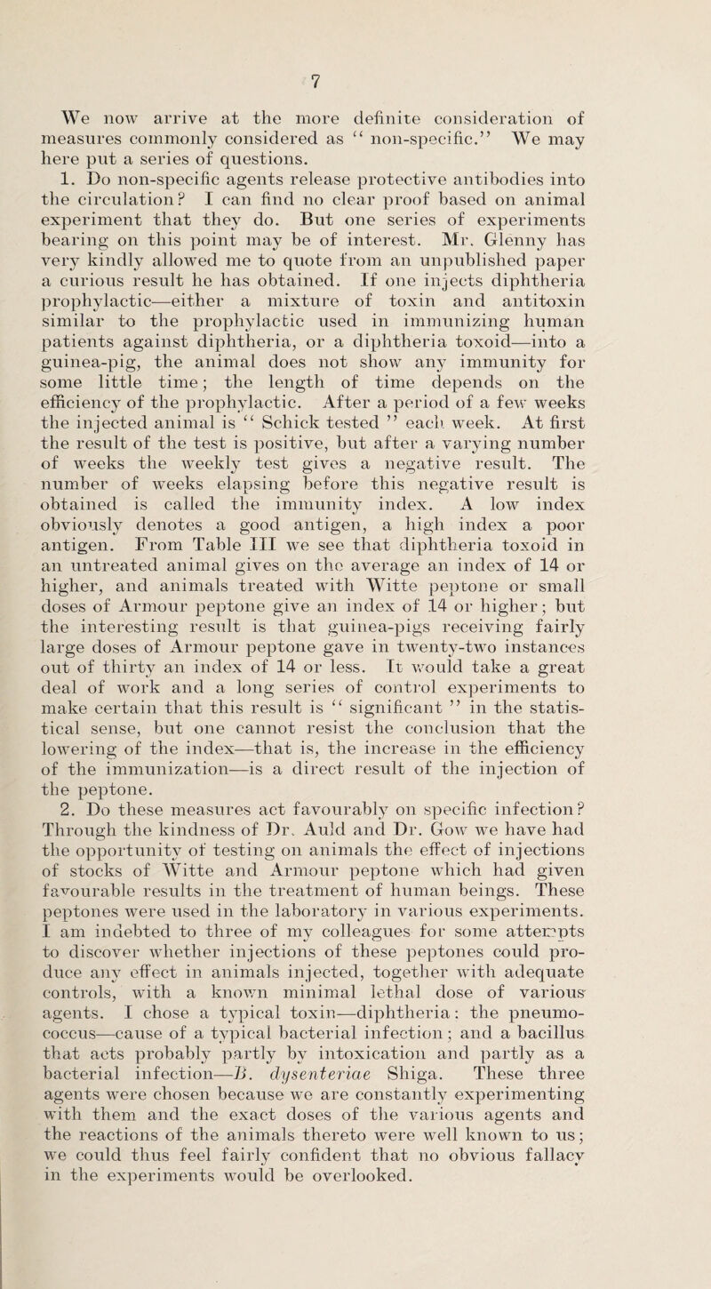 We now arrive at the more definite consideration of measures commonly considered as c< non-specific.” We may here put a series of questions. 1. Do non-specific agents release protective antibodies into the circulation? I can find no clear proof based on animal experiment that the}^ do. But one series of experiments bearing on this point may be of interest. Mr. Glenny has very kindly allowed me to quote from an unpublished paper a curious result he has obtained. If one injects diphtheria prophylactic—either a mixture of toxin and antitoxin similar to the prophylactic used in immunizing human patients against diphtheria, or a diphtheria toxoid—into a guinea-pig, the animal does not show any immunity for some little time; the length of time depends on the efficiency of the prophylactic. After a period of a few weeks the injected animal is “ Schick tested ” each. week. At first the result of the test is positive, but after a varying number of weeks the weekly test gives a negative result. The number of weeks elapsing before this negative result is obtained is called the immunity index. A low index obviously denotes a good antigen, a high index a poor antigen. From Table III we see that diphtheria toxoid in an untreated animal gives on the average an index of 14 or higher, and animals treated with Witte peptone or small doses of Armour peptone give an index of 14 or higher; but the interesting result is that guinea-pigs receiving fairly large doses of Armour peptone gave in twenty-two instances out of thirty an index of 14 or less. It would take a great deal of work and a long series of control experiments to make certain that this result is “ significant ” in the statis¬ tical sense, but one cannot resist the conclusion that the lowering of the index-—that is, the increase in the efficiency of the immunization—is a direct result of the injection of the peptone. 2. Do these measures act favourably on specific infection? Through the kindness of Dr. Auld and Dr. Gow we have had the opportunity of testing on animals the effect of injections of stocks of Witte and Armour peptone which had given favourable results in the treatment of human beings. These peptones were used in the laboratory in various experiments. I am indebted to three of my colleagues for some attempts to discover whether injections of these peptones could pro¬ duce any effect in animals injected, together with adequate controls, with a known minimal lethal dose of various agents. I chose a typical toxin—diphtheria: the pneumo¬ coccus—cause of a typical bacterial infection; and a bacillus that acts probably partly by intoxication and partly as a bacterial infection—B. clysenteriae Shiga. These three agents were chosen because we are constantly experimenting with them and the exact doses of the various agents and the reactions of the animals thereto were well known to us; we could thus feel fairly confident that no obvious fallacy in the experiments would be overlooked.