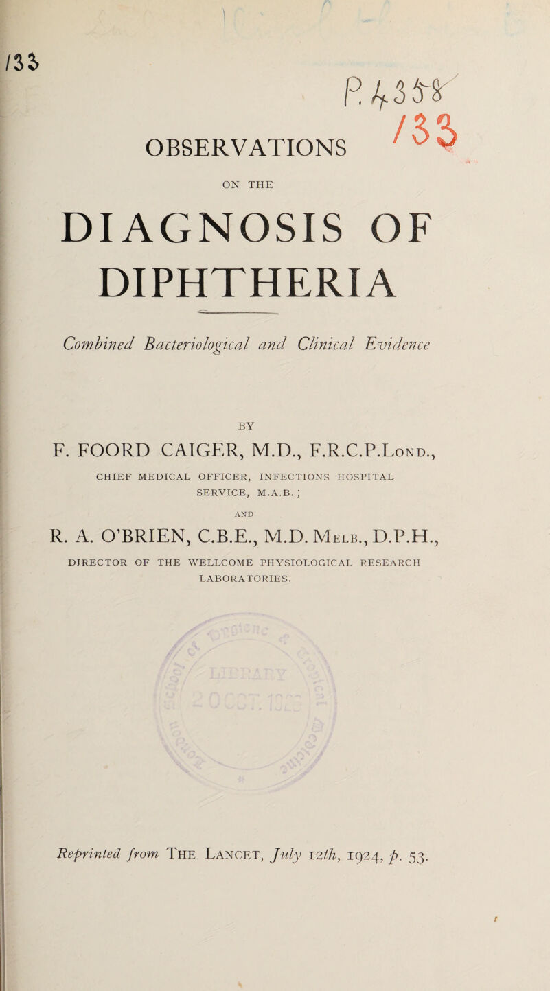 R OBSERVATIONS ON THE DIAGNOSIS OF DIPHTHERIA Combined Bacteriological and Clinical Evidence BY F. FOORD CAIGER, M.D., F.R.C.P.Lond., CHIEF MEDICAL OFFICER, INFECTIONS HOSPITAL SERVICE, M.A.B.; AND R. A. O’BRIEN, C.B.E., M.D. Melb., D.P.H., DIRECTOR OF THE WELLCOME PHYSIOLOGICAL RESEARCH LABORATORIES. Reprinted from The Lancet, July 12th, 1924, p. 53.