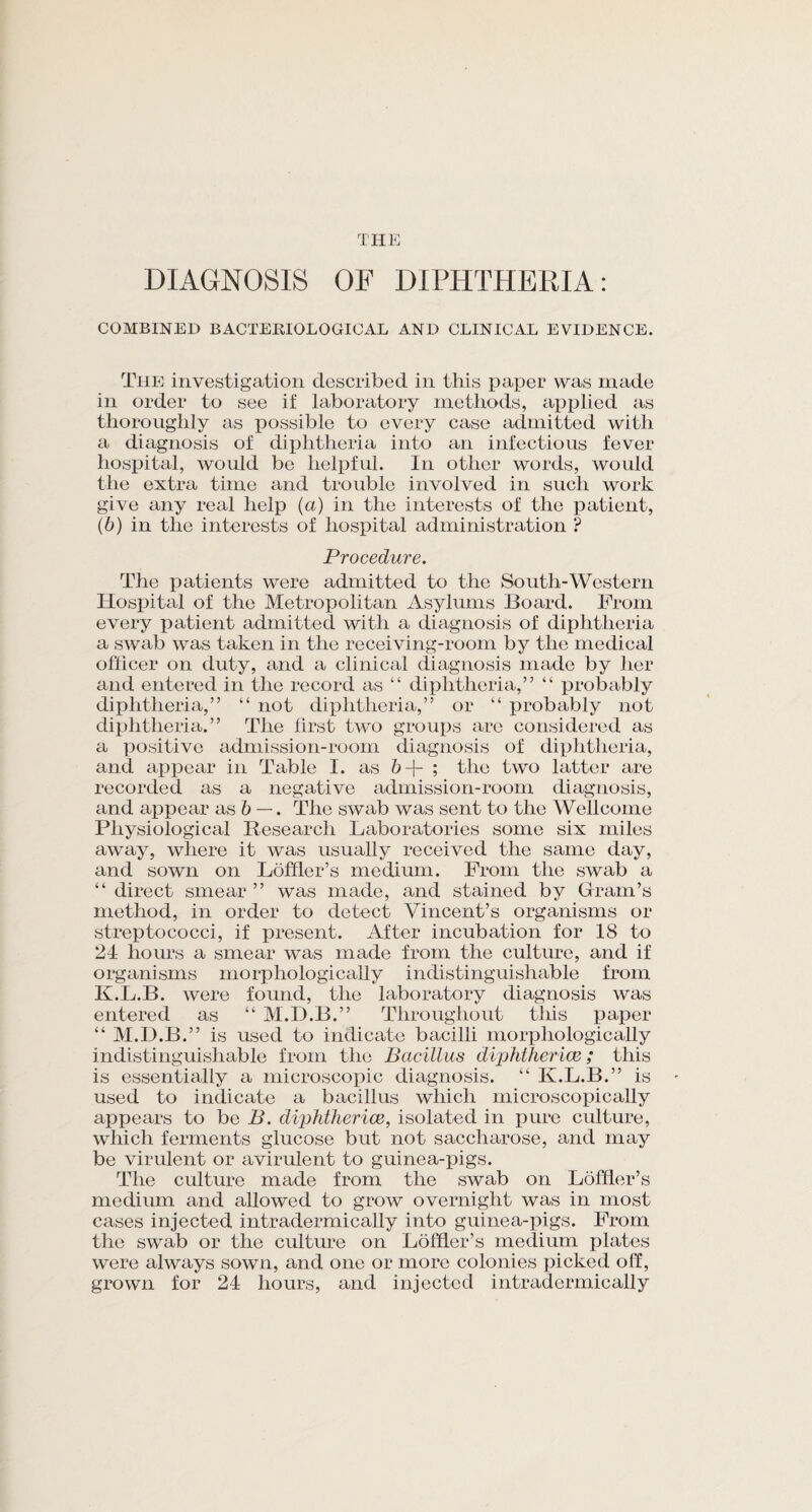 THE DIAGNOSIS OF DIPHTHERIA: COMBINED BACTERIOLOGICAL AND CLINICAL EVIDENCE. The investigation described in this paper was made in order to see if laboratory methods, applied as thoroughly as possible to every case admitted with a diagnosis of diphtheria into an infectious fever hospital, would be helpful. In other words, would the extra time and trouble involved in such work give any real help (a) in the interests of the patient, (b) in the interests of hospital administration ? Procedure. The patients were admitted to the South-Western Hospital of the Metropolitan Asylums Board. From every patient admitted with a diagnosis of diphtheria a swab was taken in the receiving-room by the medical officer on duty, and a clinical diagnosis made by her and entered in the record as “ diphtheria,” “ probably diphtheria,” “ not diphtheria,” or “ probably not diphtheria.” The first two groups are considered as a positive admission-room diagnosis of diphtheria, and appear in Table I. as 6+ ; the two latter are recorded as a negative admission-room diagnosis, and appear as b —. The swab was sent to the Wellcome Physiological Research Laboratories some six miles away, where it was usually received the same day, and sown on Loffler’s medium. From the swab a “ direct smear ” was made, and stained by Gram’s method, in order to detect Vincent’s organisms or streptococci, if present. After incubation for 18 to 24 hours a smear was made from the culture, and if organisms morphologically indistinguishable from K.L.B. were found, the laboratory diagnosis was entered as “ M.D.B.” Throughout this paper “ M.D.B.” is used to indicate bacilli morphologically indistinguishable from the Bacillus diphtherice; this is essentially a microscopic diagnosis. “ K.L.B.” is used to indicate a bacillus which microscopically appears to be B. diphtherice, isolated in pure culture, which ferments glucose but not saccharose, and may be virulent or avirulent to guinea-pigs. The culture made from the swab on Loffler’s medium and allowed to grow overnight was in most cases injected intradermically into guinea-pigs. From the swab or the culture on Loffler’s medium plates were always sown, and one or more colonies picked off, grown for 24 hours, and injected intradermically