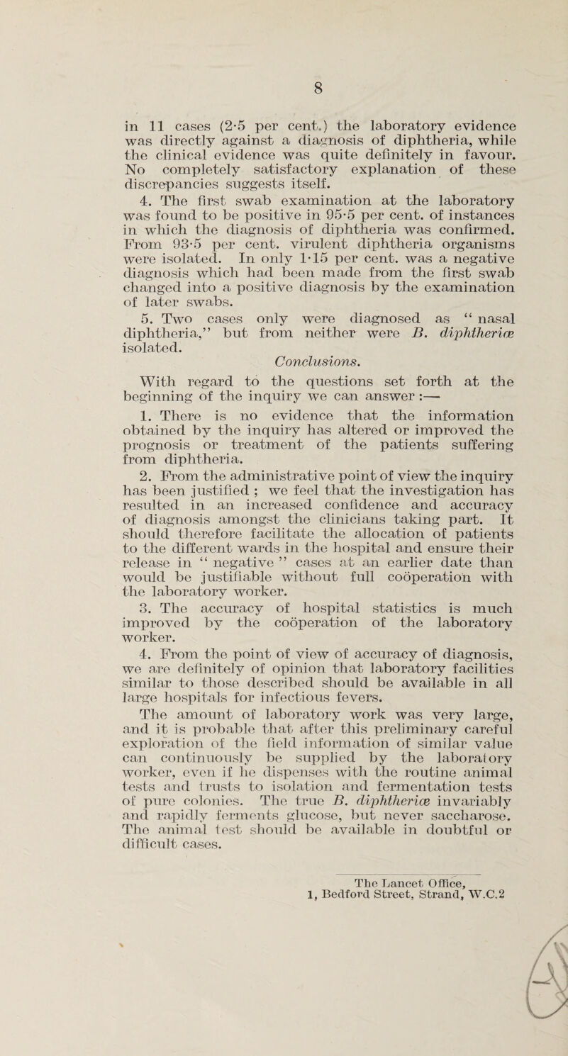 in 11 cases (2-5 per cent.) the laboratory evidence was directly against a diagnosis of diphtheria, while the clinical evidence was quite definitely in favour. No completely satisfactory explanation of these discrepancies suggests itself. 4. The first swab examination at the laboratory was found to be positive in 95*5 per cent, of instances in which the diagnosis of diphtheria was confirmed. From 93-5 per cent, virulent diphtheria organisms were isolated. In only ITS per cent, was a negative diagnosis which had been made from the first swab changed into a positive diagnosis by the examination of later swabs. 5. Two cases only were diagnosed as “ nasal diphtheria,” but from neither were B. diphtheria? isolated. Conclusions. With regard to the questions set forth at the beginning of the inquiry we can answer :— 1. There is no evidence that the information obtained by the inquiry has altered or improved the prognosis or treatment of the patients suffering from diphtheria. 2. From the administrative point of view the inquiry has been justified ; we feel that the investigation has resulted in an increased confidence and accuracy of diagnosis amongst the clinicians taking part. It should therefore facilitate the allocation of patients to the different wards in the hospital and ensure their release in “ negative ” cases at an earlier date than would be justifiable without full cooperation with the laboratory worker. 3. The accuracy of hospital statistics is much improved by the cooperation of the laboratory worker. 4. From the point of view of accuracy of diagnosis, we are definitely of opinion that laboratory facilities similar to those described should be available in ah large hospitals for infectious fevers. The amount of laboratory work was very large, and it is probable that after this preliminary careful exploration of the field information of similar value can continuously be supplied by the laboratory worker, even if he dispenses with the routine animal tests and trusts to isolation and fermentation tests of pure colonies. The true B. diphtherice invariably and rapidly ferments glucose, but never saccharose. The animal test should be available in doubtful or difficult cases. The Lancet Office, 1, Bedford Street, Strand, W.C.2