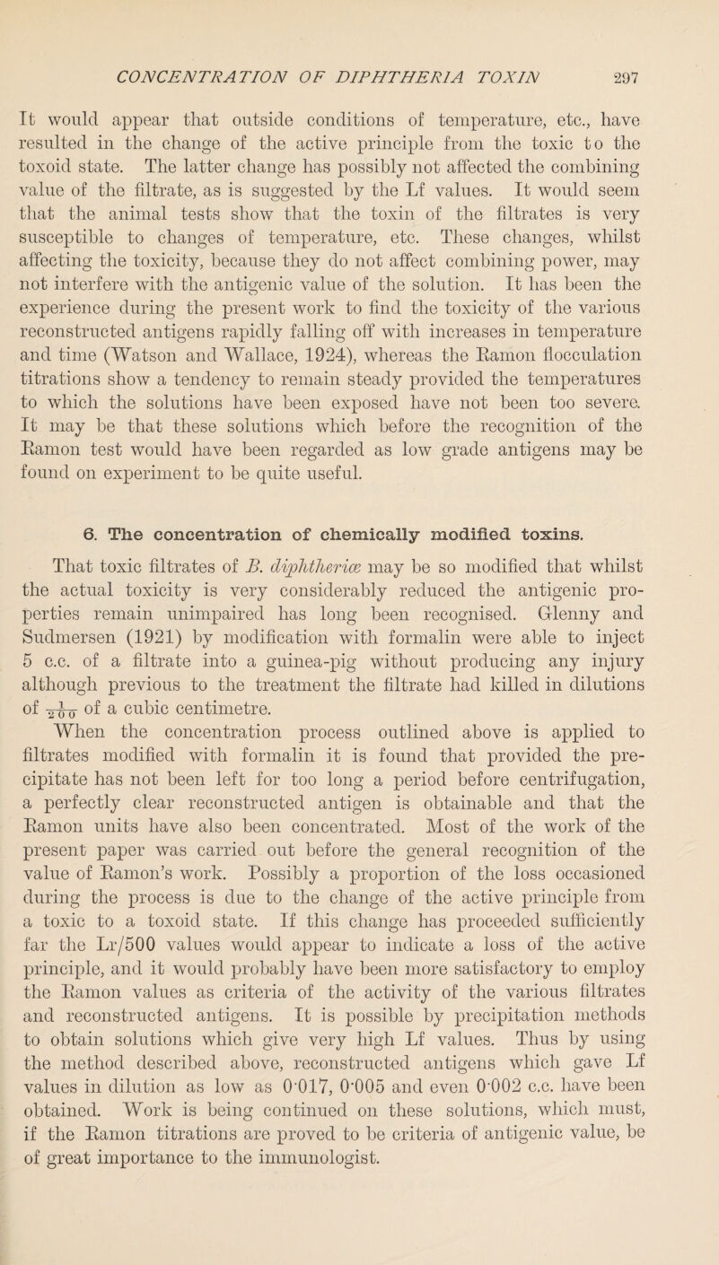 It would appear that outside conditions of temperature, etc., have resulted in the change of the active principle from the toxic to the toxoid state. The latter change has possibly not affected the combining value of the filtrate, as is suggested by the Lf values. It would seem that the animal tests show that the toxin of the filtrates is very susceptible to changes of temperature, etc. These changes, whilst affecting the toxicity, because they do not affect combining power, may not interfere with the antigenic value of the solution. It has been the experience during the present work to find the toxicity of the various reconstructed antigens rapidly falling off with increases in temperature and time (Watson and Wallace, 1924), whereas the Ramon flocculation titrations show a tendency to remain steady provided the temperatures to which the solutions have been exposed have not been too severe. It may be that these solutions which before the recognition of the Ramon test would have been regarded as low grade antigens may be found on experiment to be quite useful. 6. The concentration of chemically modified toxins. That toxic filtrates of B. cliplitherice may be so modified that whilst the actual toxicity is very considerably reduced the antigenic pro¬ perties remain unimpaired has long been recognised. Glenny and Sudmersen (1921) by modification with formalin were able to inject 5 c.c. of a filtrate into a guinea-pig without producing any injury although previous to the treatment the filtrate had killed in dilutions of 2J0 °f a cubic centimetre. When the concentration process outlined above is applied to filtrates modified with formalin it is found that provided the pre¬ cipitate has not been left for too long a period before centrifugation, a perfectly clear reconstructed antigen is obtainable and that the Ramon units have also been concentrated. Most of the work of the present paper was carried out before the general recognition of the value of Ramon’s work. Possibly a proportion of the loss occasioned during the process is due to the change of the active principle from a toxic to a toxoid state. If this change has proceeded sufficiently far the Lr/500 values would appear to indicate a loss of the active principle, and it would probably have been more satisfactory to employ the Ramon values as criteria of the activity of the various filtrates and reconstructed antigens. It is possible by precipitation methods to obtain solutions which give very high Lf values. Thus by using the method described above, reconstructed antigens which gave Lf values in dilution as low as 0'017, 0'005 and even 0'002 c.c. have been obtained. Work is being continued on these solutions, which must, if the Ramon titrations are proved to be criteria of antigenic value, be of great importance to the immunologist.