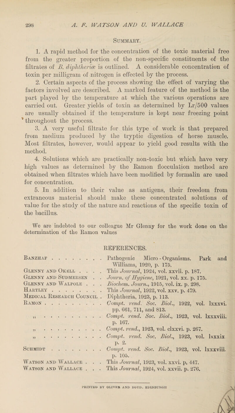 Summary. 1. A rapid method for the concentration of the toxic material free from the greater proportion of the non-specific constituents of the filtrates of B. diphtherias is outlined. A considerable concentration of toxin per milligram of nitrogen is effected by the process. 2. Certain aspects of the process showing the effect of varying the factors involved are described. A marked feature of the method is the part played by the temperature at which the various operations are carried out. Greater yields of toxin as determined by Lr/500 values are usually obtained if the temperature is kept near freezing point * throughout the process. 3. A very useful filtrate for this type of work is that prepared from medium produced by the tryptic digestion of horse muscle. Most filtrates, however, would appear to yield good results with the method. 4. Solutions which are practically non-toxic but which have very high values as determined by the Eamon flocculation method are obtained when filtrates which have been modified by formalin are used for concentration. 5. In addition to their value as antigens, their freedom from extraneous material should make these concentrated solutions of value for the study of the nature and reactions of the specific toxin of the bacillus. We are indebted to our colleague Mr Glenny for the work done on the determination of the Ramon values REFERENCES. Banzhaf . Glenny and Okell . . . . Glenny and Sudmersen . . Glenny and Walpole . . . Hartley. Medical Research Council . Ramon . 5) .. Schmidt. Watson and W all ace . . . Watson and Wallace . . . Pathogenic Micro - Organisms. Park and Williams, 1920, p. 175. This Journal, 1924, vol. xxvii. p. 187. Journ. of Hygiene, 1921, vol. xx. p. 175. Biochem. Journ., 1915, vol. ix. p. 298. This Journal, 1922, vol. xxv. p. 479. Diphtheria, 1923, p. 113. Compt. rend. Soc. Biol., 1922, vol. lxxxvi. pp. 661, 711, and 813. Compt. rend. Soc. Biol., 1923, vol. lxxxviii. p. 167. Compt. rend., 1923, vol. clxxvi. p. 267. Compt. rend. Soc. Biol., 1923, vol. lxxxix p. 2. Compt. rend. Soc. Biol., 1923, vol. lxxxviii. p. 105. This Journal, 1923, vol. xxvi. p. 447. This Journal, 1924, vol. xxvii. p. 276. PRINTED BY OLIVER AND BOYD. EDINBURGH