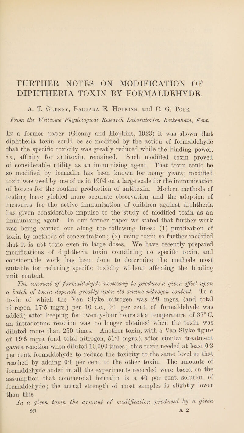 FURTHER NOTES ON MODIFICATION OF DIPHTHERIA TOXIN BY FORMALDEHYDE. A. T. Glenny, Barbara E. Hopkins, and C. G. Pope. From the Wellcome Physiological Research Laboratories, Beckenham, Kent. In a former paper (Glenny and Hopkins, 1923) it was shown that diphtheria toxin could be so modified by the action of formaldehyde that the specific toxicity was greatly reduced while the binding power, i.e., affinity for antitoxin, remained. Such modified toxin proved of considerable utility as an immunising agent. That toxin could be so modified by formalin has been known for many years; modified toxin was used by one of us in 1904 on a large scale for the immunisation of horses for the routine production of antitoxin. Modern methods of testing have yielded more accurate observation, and the adoption of measures for the active immunisation of children against diphtheria has given considerable impulse to the study of modified toxin as an immunising agent. In our former paper we stated that further work was being carried out along the following lines: (1) purification of toxin by methods of concentration; (2) using toxin so further modified that it is not toxic even in large doses. We have recently prepared modifications of diphtheria toxin containing no specific toxin, and considerable work has been done to determine the methods most suitable for reducing specific toxicity without affecting the binding unit content. The amount of formaldehyde necessary to 'produce a given effect upon a batch of toxin depends greatly upon its amino-nitrogen content. To a toxin of which the Yan Slyke nitrogen was 2'8 mgrs. (and total nitrogen, 17*5 mgrs.) per 10 c.c., 04 per cent, of formaldehyde was added; after keeping for twenty-four hours at a temperature of 37° C. an intradermic reaction was no longer obtained when the toxin was diluted more than 250 times. Another toxin, with a Yan Slyke figure of 196 mgrs. (and total nitrogen, 514 mgrs.), after similar treatment gave a reaction when diluted 10,000 times ; this toxin needed at least 0'3 per cent, formaldehyde to reduce the toxicity to the same level as that reached by adding 04 per cent, to the other toxin. The amounts of formaldehyde added in all the experiments recorded were based on the assumption that commercial formalin is a 40 per cent, solution of formaldehyde; the actual strength of most samples is slightly lower than this. In a given toxin the amount of modification produced by a given A 2