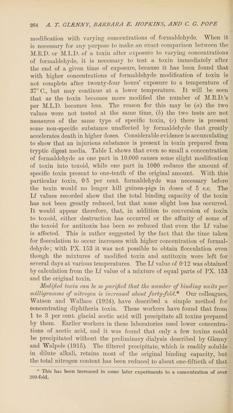 modification with varying concentrations of formaldehyde. When it is necessary for any purpose to make an exact comparison between the M.E.D. or M.L.I). of a toxin after exposure to varying concentrations of formaldehyde, it is necessary to test a toxin immediately after the end of a given time of exposure, because it has been found that with higher concentrations of formaldehyde modification of toxin is not complete after twenty-four hours’ exposure to a temperature of 37° C., hut may continue at a lower temperature. It will he seen that as the toxin becomes more modified the number of M.R.D.’s per M.L.D. becomes less. The reason for this may be (a) the two values were not tested at the same time, (b) the two tests are not measures of the same type of specific toxin, (c) there is present some non-specific substance unaffected by formaldehyde that greatly accelerates death in higher doses. Considerable evidence is accumulating to show that an injurious substance is present in toxin prepared from tryptic digest media. Table I. shows that even so small a concentration of formaldehyde as one part in 10,000 causes some slight modification of toxin into toxoid, while one part in 1000 reduces the amount of specific toxin present to one-tenth of the original amount. With this particular toxin, 0'5 per cent, formaldehyde was necessary before the toxin would no longer kill guinea-pigs in doses of 5 c.c. The Lf values recorded show that the total binding capacity of the toxin has not been greatly reduced, but that some slight loss has occurred. It would appear therefore, that, in addition to conversion of toxin to toxoid, either destruction has occurred or the affinity of some of the toxoid for antitoxin has been so reduced that even the Lf value is affected. This is rather suggested by the fact that the time taken for flocculation to occur increases with higher concentration of formal¬ dehyde; with PX. 153 it was not possible to obtain flocculation even though the mixtures of modified toxin and antitoxin were left for several days at various temperatures. The Lf value of 012 was obtained by calculation from the Lf value of a mixture of equal parts of PX. 153 and the original toxin. Modified toxin can be so purified that the number of binding units per milligramme of nitrogen is increased about forty-fold* Our colleagues, Watson and Wallace (1924), have described a simple method for concentrating diphtheria toxin. These workers have found that from 1 to 3 per cent, glacial acetic acid will precipitate all toxins prepared by them. Earlier workers in these laboratories used lower concentra¬ tions of acetic acid, and it was found that only a few toxins could be precipitated without the preliminary dialysis described by Gflenny and Walpole (1915). The filtered precipitate, which is readily soluble in dilute alkali, retains most of the original binding capacity, hut the total nitrogen content has been reduced to about one-fiftieth of that * This has been increased in some later experiments to a concentration of over 200-fold,