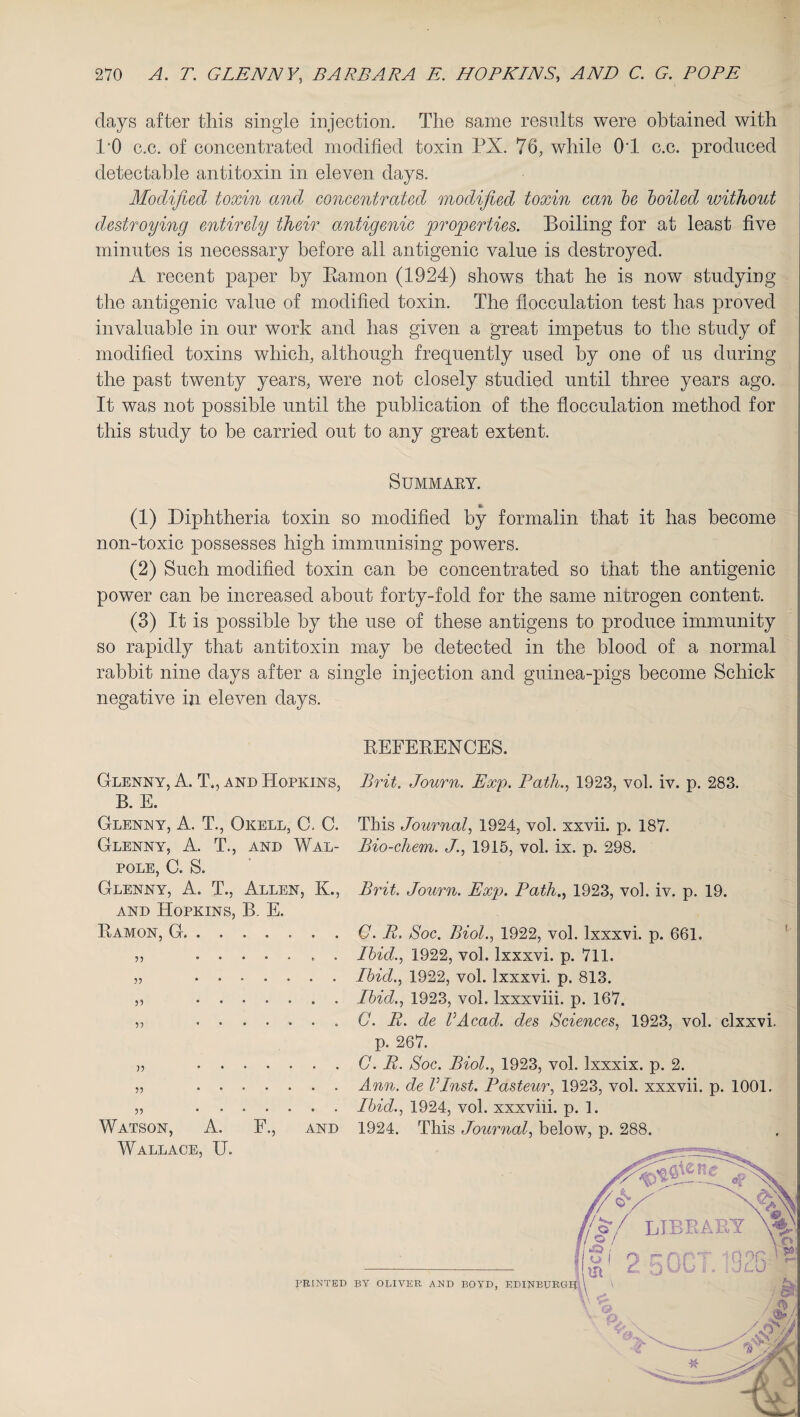 days after this single injection. The same results were obtained with TO c.c. of concentrated modified toxin PX. 76; while OT c.c. produced detectable antitoxin in eleven days. Modified toxin and concentrated modified toxin can be boiled without destroying entirely their antigenic properties. Boiling for at least five minutes is necessary before all antigenic value is destroyed. A recent paper by Earnon (1924) shows that he is now studying the antigenic value of modified toxin. The flocculation test has proved invaluable in our work and has given a great impetus to the study of modified toxins which, although frequently used by one of us during the past twenty years, were not closely studied until three years ago. It was not possible until the publication of the flocculation method for this study to be carried out to any great extent. Summary. *» (1) Diphtheria toxin so modified by formalin that it has become non-toxic possesses high immunising powers. (2) Such modified toxin can be concentrated so that the antigenic power can be increased about forty-fold for the same nitrogen content. (3) It is possible by the use of these antigens to produce immunity so rapidly that antitoxin may be detected in the blood of a normal rabbit nine days after a single injection and guinea-pigs become Schick negative in eleven days. REFERENCES. Glenny, A. T., and Hopkins, Brit. Journ. Exp. Path., 1923, vol. iv. p. 283. B. E. Glenny, A. T., Okell, C, C. This Journal, 1924, vol. xxvii. p. 187. Glenny, A. T., and Wal- Bio-chem. J., 1915, vol. ix. p. 298. pole, C. S. Glenny, A. T., Allen, K., Brit. Journ. Exp. Path., 1923, vol. iv. p. 19. and Hopkins, B. E. . . . . C. R. Soc. Biol., 1922, vol. lxxxvi. p. 661. . . . . Ibid., 1922, vol. lxxxvi. p. 711. . . . . Ibid., 1922, vol. lxxxvi. p. 813. . . . . Ibid., 1923, vol. lxxxviii. p. 167. . . . . G. R. de VAcad, des Sciences, 1923, vol. clxxvi. p. 267. . . . . C. R. Soc. Biol., 1923, vol. lxxxix. p. 2. . . . . Ann. de Vlnst. Pasteur, 1923, vol. xxxvii. p. 1001. . . . . Ibid., 1924, vol. xxxviii. p. 1. Watson, A. E., and 1924. This Journal, below, p. 288. Ramon, G. . . 33 33 33 33 33 33 Wallace, U.