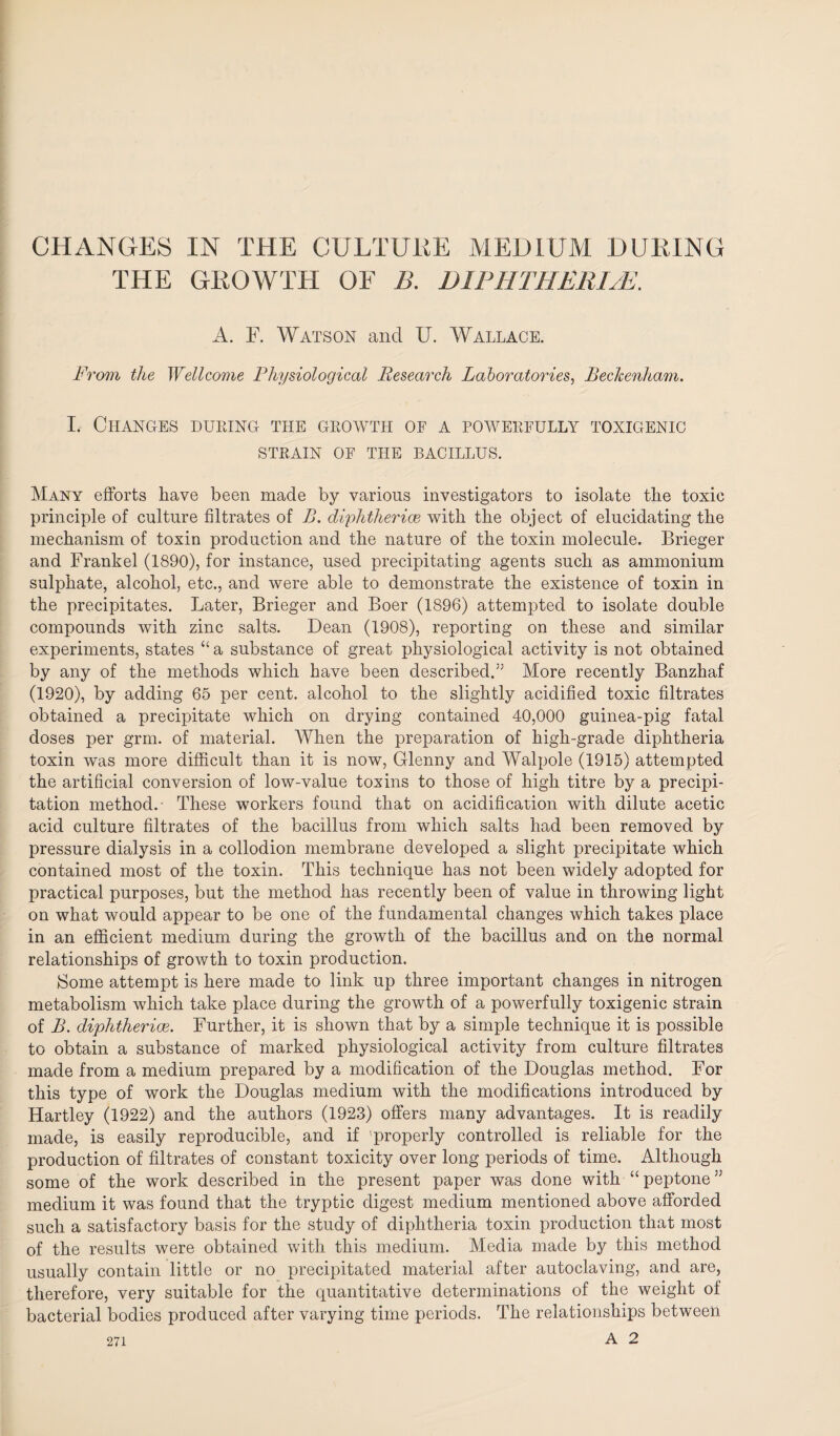 CHANGES IN THE CULTURE MEDIUM DURING THE GROWTH OF B. DIPHTHERIA. A. F. Watson and U. Wallace. From the Wellcome Physiological Research Laboratories, Beckenham. I. Changes during the growth of a powerfully toxigenic STRAIN OF THE BACILLUS. Many efforts have been made by various investigators to isolate the toxic principle of culture filtrates of B. diphtherias with the object of elucidating the mechanism of toxin production and the nature of the toxin molecule. Brieger and Frankel (1890), for instance, used precipitating agents such as ammonium sulphate, alcohol, etc., and were able to demonstrate the existence of toxin in the precipitates. Later, Brieger and Boer (1896) attempted to isolate double compounds with zinc salts. Dean (1908), reporting on these and similar experiments, states “ a substance of great physiological activity is not obtained by any of the methods which have been described.” More recently Banzhaf (1920), by adding 65 per cent, alcohol to the slightly acidified toxic filtrates obtained a precipitate which on drying contained 40,000 guinea-pig fatal doses per grm. of material. When the preparation of high-grade diphtheria toxin was more difficult than it is now, Glenny and Walpole (1915) attempted the artificial conversion of low-value toxins to those of high titre by a precipi¬ tation method.- These workers found that on acidification with dilute acetic acid culture filtrates of the bacillus from which salts had been removed by pressure dialysis in a collodion membrane developed a slight precipitate which contained most of the toxin. This technique has not been widely adopted for practical purposes, but the method has recently been of value in throwing light on what would appear to be one of the fundamental changes which takes place in an efficient medium during the growth of the bacillus and on the normal relationships of growth to toxin production. Some attempt is here made to link up three important changes in nitrogen metabolism which take place during the growth of a powerfully toxigenic strain of B. diphtherias. Further, it is shown that by a simple technique it is possible to obtain a substance of marked physiological activity from culture filtrates made from a medium prepared by a modification of the Douglas method. For this type of work the Douglas medium with the modifications introduced by Hartley (1922) and the authors (1923) offers many advantages. It is readily made, is easily reproducible, and if 'properly controlled is reliable for the production of filtrates of constant toxicity over long periods of time. Although some of the work described in the present paper was done with “peptone” medium it was found that the tryptic digest medium mentioned above afforded such a satisfactory basis for the study of diphtheria toxin production that most of the results were obtained with this medium. Media made by this method usually contain little or no precipitated material after autoclaving, and are, therefore, very suitable for the quantitative determinations of the weight of bacterial bodies produced after varying time periods. The relationships between