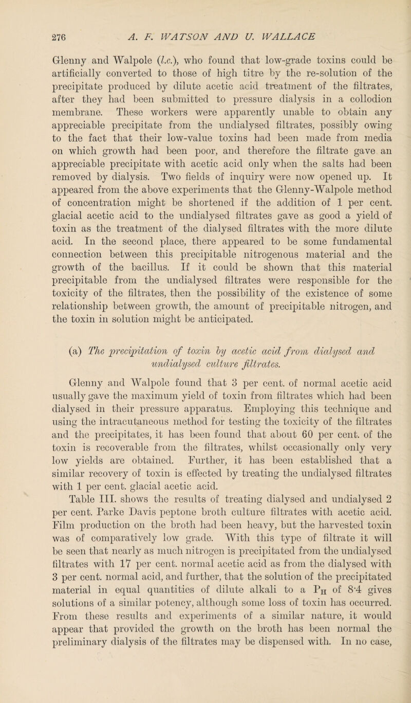 Glenny and Walpole (l.c.), who found that low-grade toxins could be artificially converted to those of high titre by the re-solution of the precipitate produced by dilute acetic acid treatment of the filtrates, after they had been submitted to pressure dialysis in a collodion membrane. These workers were apparently unable to obtain any appreciable precipitate from the undialysed filtrates, possibly owing to the fact that their low-value toxins had been made from media on which growth had been poor, and therefore the filtrate gave an appreciable precipitate with acetic acid only when the salts had been removed by dialysis. Two fields of inquiry were now opened up. It appeared from the above experiments that the Glenny-Walpole method of concentration might be shortened if the addition of 1 per cent, glacial acetic acid to the undialysed filtrates gave as good a yield of toxin as the treatment of the dialysed filtrates with the more dilute acid. In the second place, there appeared to he some fundamental connection between this precipitable nitrogenous material and the growth of the bacillus. If it could be shown that this material precipitable from the undialysed filtrates were responsible for the toxicity of the filtrates, then the possibility of the existence of some relationship between growth, the amount of precipitable nitrogen, and the toxin in solution might be anticipated. (a) The precipitation of toxin by acetic acid from dialysed and unclialysecl culture filtrates. Glenny and Walpole found that 3 per cent, of normal acetic acid usually gave the maximum yield of toxin from filtrates which had been dialysed in their pressure apparatus. Employing this technique and using the intracutaneous method for testing the toxicity of the filtrates and the precipitates, it has been found that about 60 per cent, of the toxin is recoverable from the filtrates, whilst occasionally only very low yields are obtained. Further, it has been established that a similar recovery of toxin is effected by treating the undialysed filtrates with 1 per cent, glacial acetic acid. Table III. shows the results of treating dialysed and undialysed 2 per cent. Parke Davis peptone broth culture filtrates with acetic acid. Film production on the broth had been heavy, hut the harvested toxin was of comparatively low grade. With this type of filtrate it will be seen that nearly as much nitrogen is precipitated from the undialysed filtrates with 17 per cent, normal acetic acid as from the dialysed with 3 per cent, normal acid, and further, that the solution of the precipitated material in equal quantities of dilute alkali to a PH of 8*4 gives solutions of a similar potency, although some loss of toxin has occurred. From these results and experiments of a similar nature, it would appear that provided the growth on the broth has been normal the preliminary dialysis of the filtrates may he dispensed with. In no case,