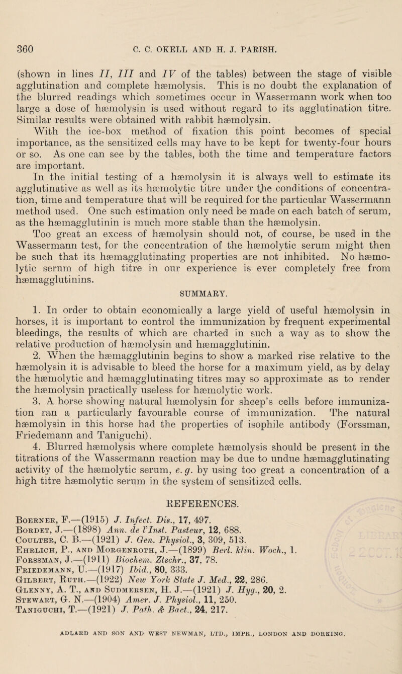 (shown in lines II, III and IF of the tables) between the stage of visible agglutination and complete haemolysis. This is no doubt the explanation of the blurred readings which sometimes occur in Wassermann work when too large a dose of haemolysin is used without regard to its agglutination titre. Similar results were obtained with rabbit haemolysin. With the ice-box method of fixation this point becomes of special importance, as the sensitized cells may have to be kept for twenty-four hours or so. As one can see by the tables, both the time and temperature factors are important. In the initial testing of a haemolysin it is always well to estimate its agglutinative as well as its haemolytic titre under tjie conditions of concentra¬ tion, time and temperature that will be required for the particular Wassermann method used. One such estimation only need be made on each batch of serum, as the haemagglutinin is much more stable than the haemolysin. Too great an excess of haemolysin should not, of course, be used in the Wassermann test, for the concentration of the haemolytic serum might then be such that its haemagglutinating properties are not inhibited. No haemo¬ lytic serum of high titre in our experience is ever completely free from haemagglutinins. SUMMARY. 1. In order to obtain economically a large yield of useful haemolysin in horses, it is important to control the immunization by frequent experimental bleedings, the results of which are charted in such a way as to show the relative production of haemolysin and haemagglutinin. 2. When the haemagglutinin begins to show a marked rise relative to the haemolysin it is advisable to bleed the horse for a maximum yield, as by delay the haemolytic and haemagglutinating titres may so approximate as to render the haemolysin practically useless for haemolytic work. 3. A horse showing natural haemolysin for sheep’s cells before immuniza¬ tion ran a particularly favourable course of immunization. The natural haemolysin in this horse had the properties of isophile antibody (Forssman, Friedemann and Taniguchi). 4. Blurred haemolysis where complete haemolysis should be present in the titrations of the Wassermann reaction may be due to undue haemagglutinating activity of the haemolytic serum, e. g. by using too great a concentration of a high titre haemolytic serum in the system of sensitized cells. REFERENCES. Boerner, E.—(1915) J. Infect. Bis., 17, 497. Bordet, J.—(1898) Ann. de VInst. Pasteur, 12, 688. Coulter, C. B.—(1921) J. Gen. Physiol., 3, 309, 513. Ehrlich, P., and Morgenroth, J.—(1899) Bert. Min. Woch., 1. Forssman, J—(1911) Biochem. Ztschr., 37, 78. Friedemann, U.—(1917) Ibid., 80, 333. Gilbert, Ruth.—(1922) New York State J. Med., 22, 286. Glenny, A. T., and Sudmersen, H. J.—(1921) J. Hyg., 20, 2. Stewart, G. N.—(1904) Amer. J. Physiol., 11, 250. Taniguchi, T.—(1921) J. Path. & Pact., 24, 217. ADLARD AND SON AND WEST NEWMAN, LTD., IMPR., LONDON AND DORKING.